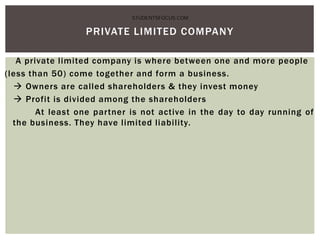 A private limited company is where between one and more people
(less than 50) come together and form a business.
 Owners are called shareholders & they invest money
 Profit is divided among the shareholders
At least one partner is not active in the day to day running of
the business. They have limited liability.
PRIVATE LIMITED COMPANY
STUDENTSFOCUS.COM
 