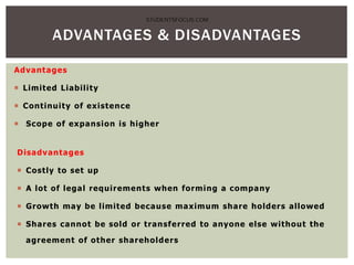 Advantages
 Limited Liability
 Continuity of existence
 Scope of expansion is higher
Disadvantages
 Costly to set up
 A lot of legal requirements when forming a company
 Growth may be limited because maximum share holders allowed
 Shares cannot be sold or transferred to anyone else without the
agreement of other shareholders
ADVANTAGES & DISADVANTAGES
STUDENTSFOCUS.COM
 