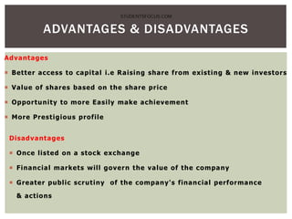 Advantages
 Better access to capital i.e Raising share from existing & new investors
 Value of shares based on the share price
 Opportunity to more Easily make achievement
 More Prestigious profile
Disadvantages
 Once listed on a stock exchange
 Financial markets will govern the value of the company
 Greater public scrutiny of the company's financial performance
& actions
ADVANTAGES & DISADVANTAGES
STUDENTSFOCUS.COM
 