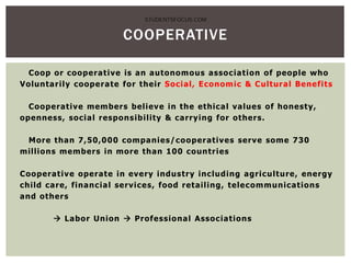 Coop or cooperative is an autonomous association of people who
Voluntarily cooperate for their Social, Economic & Cultural Benefits
Cooperative members believe in the ethical values of honesty,
openness, social responsibility & carrying for others.
More than 7,50,000 companies/cooperatives serve some 730
millions members in more than 100 countries
Cooperative operate in every industry including agriculture, energy
child care, financial services, food retailing, telecommunications
and others
 Labor Union  Professional Associations
COOPERATIVE
STUDENTSFOCUS.COM
 