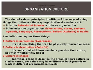 ORGANIZATION CULTURE
The shared values, principles, traditions & the ways of doing
things that influence the way organizational members act.
 It is the behavior of humans within an organization
 It includes the organization vision values, norms, systems,
symbols, Language, Assumptions, Beliefs (Attitude) & Habits
The definition implies three things:
1.Culture is perception (Awareness)
it's not something that can be physically touched or seen.
2.Culture is descriptive (Colorful)
it's concerned with how members perceive the culture,
not with whether they like it
3.Culture is shared
Individuals tend to describe the organization's culture in
similar terms, even they may have different backgrounds or
work at different organizational levels
STUDENTSFOCUS.COM
 