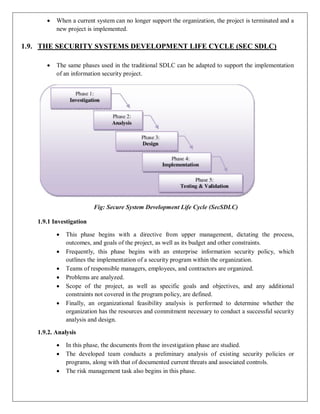  When a current system can no longer support the organization, the project is terminated and a
new project is implemented.
1.9. THE SECURITY SYSTEMS DEVELOPMENT LIFE CYCLE (SEC SDLC)
 The same phases used in the traditional SDLC can be adapted to support the implementation
of an information security project.
Fig: Secure System Development Life Cycle (SecSDLC)
1.9.1 Investigation
 This phase begins with a directive from upper management, dictating the process,
outcomes, and goals of the project, as well as its budget and other constraints.
 Frequently, this phase begins with an enterprise information security policy, which
outlines the implementation of a security program within the organization.
 Teams of responsible managers, employees, and contractors are organized.
 Problems are analyzed.
 Scope of the project, as well as specific goals and objectives, and any additional
constraints not covered in the program policy, are defined.
 Finally, an organizational feasibility analysis is performed to determine whether the
organization has the resources and commitment necessary to conduct a successful security
analysis and design.
1.9.2. Analysis
 In this phase, the documents from the investigation phase are studied.
 The developed team conducts a preliminary analysis of existing security policies or
programs, along with that of documented current threats and associated controls.
 The risk management task also begins in this phase.
 