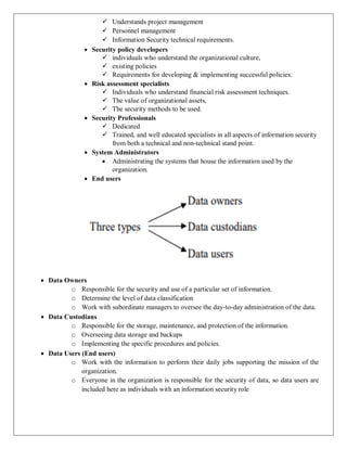  Understands project management
 Personnel management
 Information Security technical requirements.
 Security policy developers
 individuals who understand the organizational culture,
 existing policies
 Requirements for developing & implementing successful policies.
 Risk assessment specialists
 Individuals who understand financial risk assessment techniques.
 The value of organizational assets,
 The security methods to be used.
 Security Professionals
 Dedicated
 Trained, and well educated specialists in all aspects of information security
from both a technical and non-technical stand point.
 System Administrators
 Administrating the systems that house the information used by the
organization.
 End users
 Data Owners
o Responsible for the security and use of a particular set of information.
o Determine the level of data classification
o Work with subordinate managers to oversee the day-to-day administration of the data.
 Data Custodians
o Responsible for the storage, maintenance, and protection of the information.
o Overseeing data storage and backups
o Implementing the specific procedures and policies.
 Data Users (End users)
o Work with the information to perform their daily jobs supporting the mission of the
organization.
o Everyone in the organization is responsible for the security of data, so data users are
included here as individuals with an information security role
 