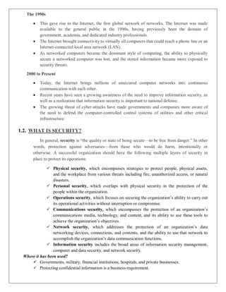 The 1990s
 This gave rise to the Internet, the first global network of networks. The Internet was made
available to the general public in the 1990s, having previously been the domain of
government, academia, and dedicated industry professionals.
 The Internet brought connectivity to virtually all computers that could reach a phone line or an
Internet-connected local area network (LAN).
 As networked computers became the dominant style of computing, the ability to physically
secure a networked computer was lost, and the stored information became more exposed to
security threats.
2000 to Present
 Today, the Internet brings millions of unsecured computer networks into continuous
communication with each other.
 Recent years have seen a growing awareness of the need to improve information security, as
well as a realization that information security is important to national defense.
 The growing threat of cyber-attacks have made governments and companies more aware of
the need to defend the computer-controlled control systems of utilities and other critical
infrastructure.
1.2. WHAT IS SECURITY?
In general, security is “the quality or state of being secure—to be free from danger.” In other
words, protection against adversaries—from those who would do harm, intentionally or
otherwise. A successful organization should have the following multiple layers of security in
place to protect its operations:
 Physical security, which encompasses strategies to protect people, physical assets,
and the workplace from various threats including fire, unauthorized access, or natural
disasters.
 Personal security, which overlaps with physical security in the protection of the
people within the organization.
 Operations security, which focuses on securing the organization’s ability to carry out
its operational activities without interruption or compromise.
 Communications security, which encompasses the protection of an organization’s
communications media, technology, and content, and its ability to use these tools to
achieve the organization’s objectives.
 Network security, which addresses the protection of an organization’s data
networking devices, connections, and contents, and the ability to use that network to
accomplish the organization’s data communication functions.
 Information security includes the broad areas of information security management,
computer and data security, and network security.
Where it has been used?
 Governments, military, financial institutions, hospitals, and private businesses.
 Protecting confidential information is a business requirement.
 