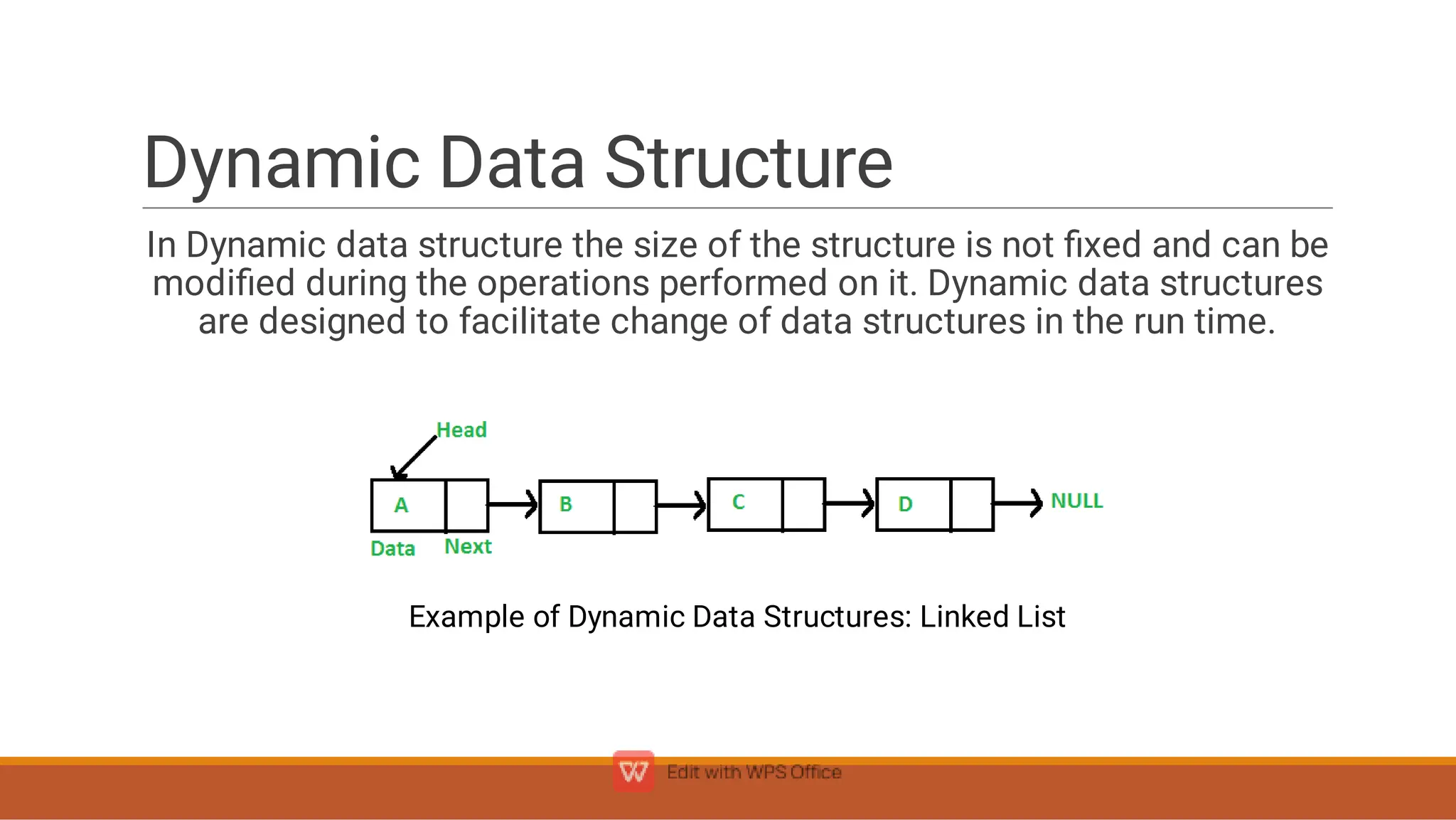 Dynamic Data Structure
In Dynamic data structure the size of the structure is not ﬁxed and can be
modiﬁed during the operations performed on it. Dynamic data structures
are designed to facilitate change of data structures in the run time.
Example of Dynamic Data Structures: Linked List
 