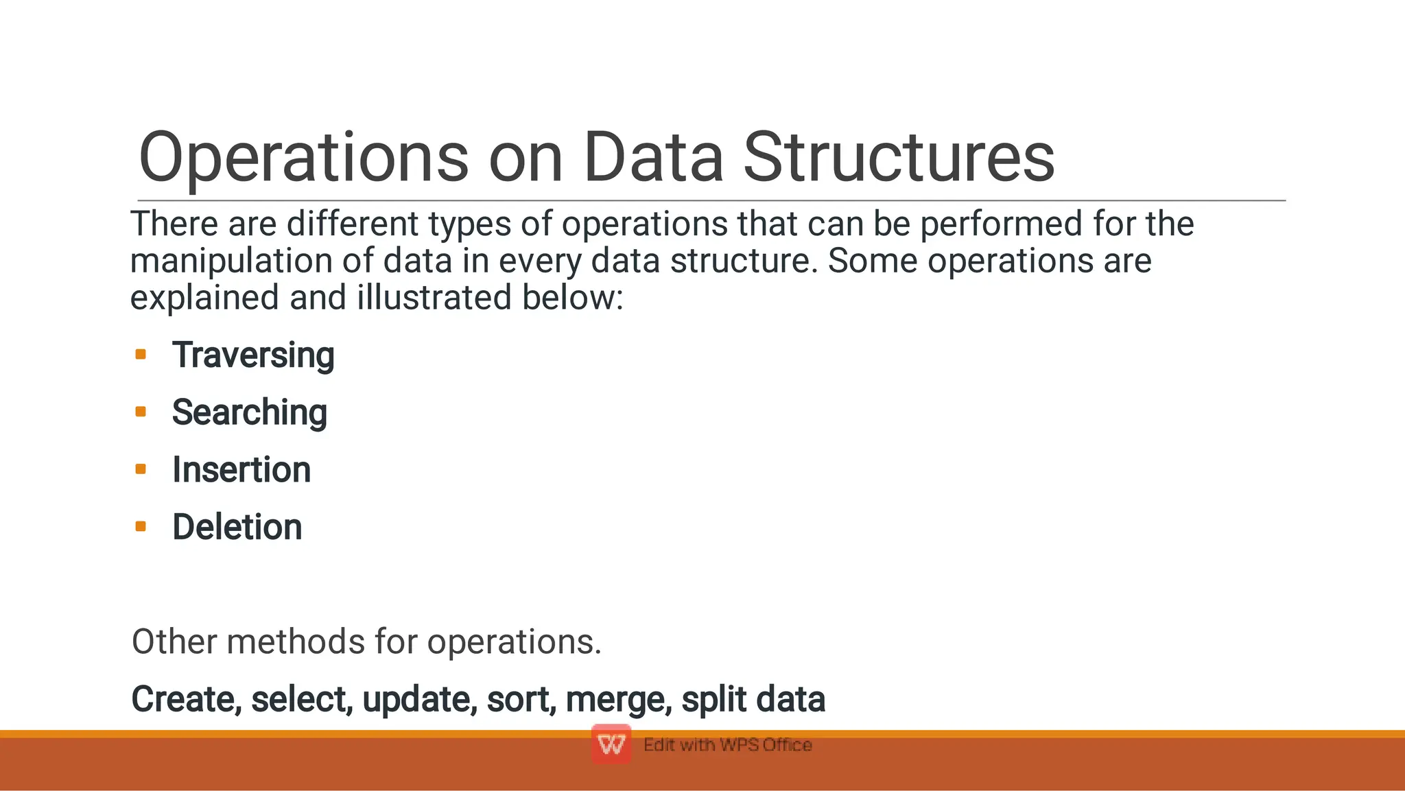 Operations on Data Structures




There are different types of operations that can be performed for the
manipulation of data in every data structure. Some operations are
explained and illustrated below:
Traversing
Searching
Insertion
Deletion
Other methods for operations.
Create, select, update, sort, merge, split data
 