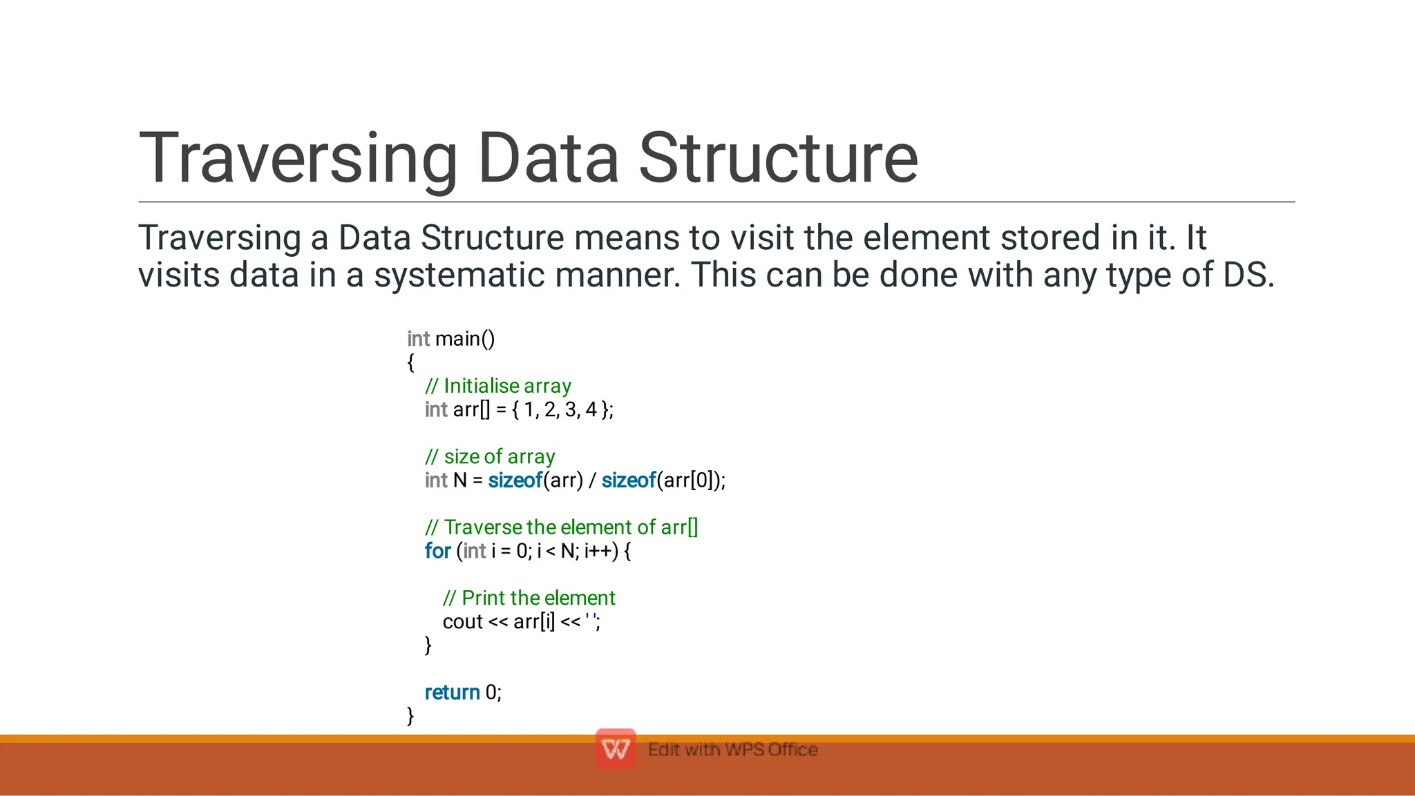 Traversing Data Structure
Traversing a Data Structure means to visit the element stored in it. It
visits data in a systematic manner. This can be done with any type of DS.
int main()
{
// Initialise array
int arr[] = { 1, 2, 3, 4 };
// size of array
int N = sizeof(arr) / sizeof(arr[0]);
// Traverse the element of arr[]
for (int i = 0; i  N; i++) {
// Print the element
cout  arr[i]  ' ';
}
return 0;
}
 