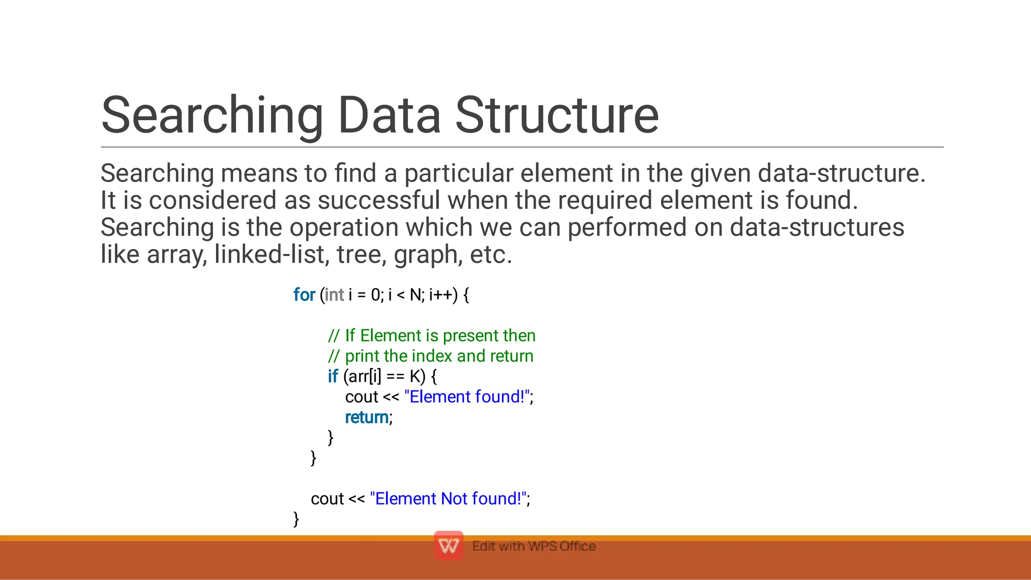 Searching Data Structure
Searching means to ﬁnd a particular element in the given data-structure.
It is considered as successful when the required element is found.
Searching is the operation which we can performed on data-structures
like array, linked-list, tree, graph, etc.
for (int i = 0; i  N; i++) {
// If Element is present then
// print the index and return
if (arr[i] == K) {
cout  Element found!;
return;
}
}
cout  Element Not found!;
}
 