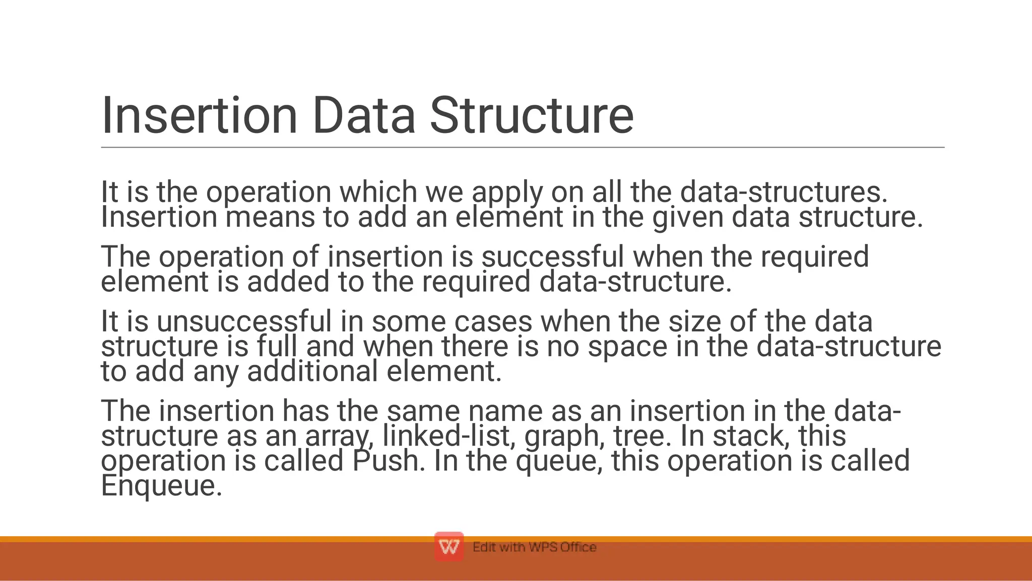 Insertion Data Structure
It is the operation which we apply on all the data-structures.
Insertion means to add an element in the given data structure.
The operation of insertion is successful when the required
element is added to the required data-structure.
It is unsuccessful in some cases when the size of the data
structure is full and when there is no space in the data-structure
to add any additional element.
The insertion has the same name as an insertion in the data-
structure as an array, linked-list, graph, tree. In stack, this
operation is called Push. In the queue, this operation is called
Enqueue.
 