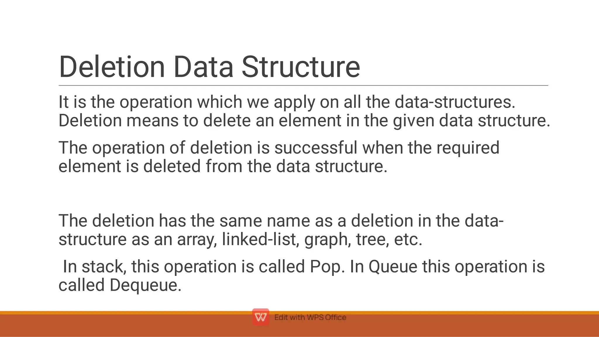 Deletion Data Structure
It is the operation which we apply on all the data-structures.
Deletion means to delete an element in the given data structure.
The operation of deletion is successful when the required
element is deleted from the data structure.
The deletion has the same name as a deletion in the data-
structure as an array, linked-list, graph, tree, etc.
In stack, this operation is called Pop. In Queue this operation is
called Dequeue.
 