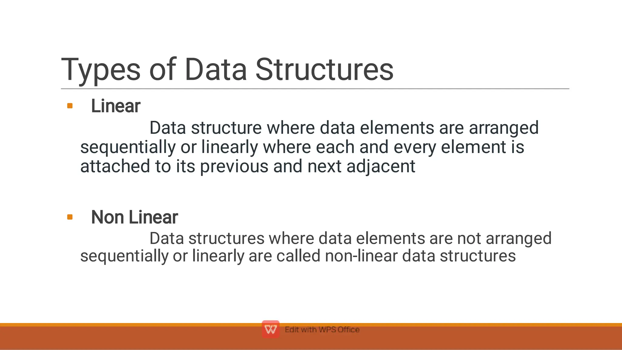 Types of Data Structures


Linear
Data structure where data elements are arranged
sequentially or linearly where each and every element is
attached to its previous and next adjacent
Non Linear
Data structures where data elements are not arranged
sequentially or linearly are called non-linear data structures
 