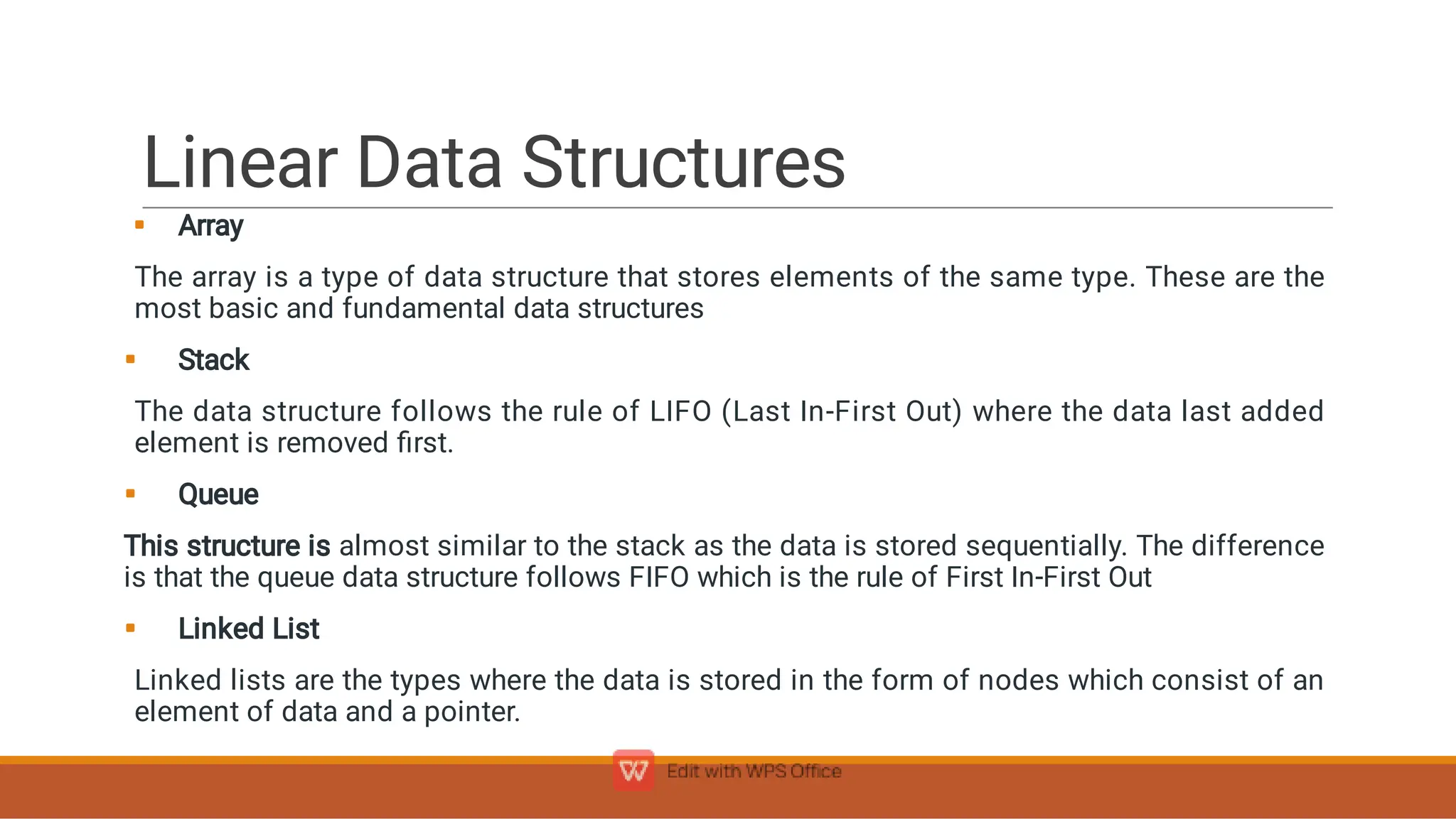 Linear Data Structures




Array
The array is a type of data structure that stores elements of the same type. These are the
most basic and fundamental data structures
Stack
The data structure follows the rule of LIFO (Last In-First Out) where the data last added
element is removed ﬁrst.
Queue
This structure is almost similar to the stack as the data is stored sequentially. The difference
is that the queue data structure follows FIFO which is the rule of First In-First Out
Linked List
Linked lists are the types where the data is stored in the form of nodes which consist of an
element of data and a pointer.
 
