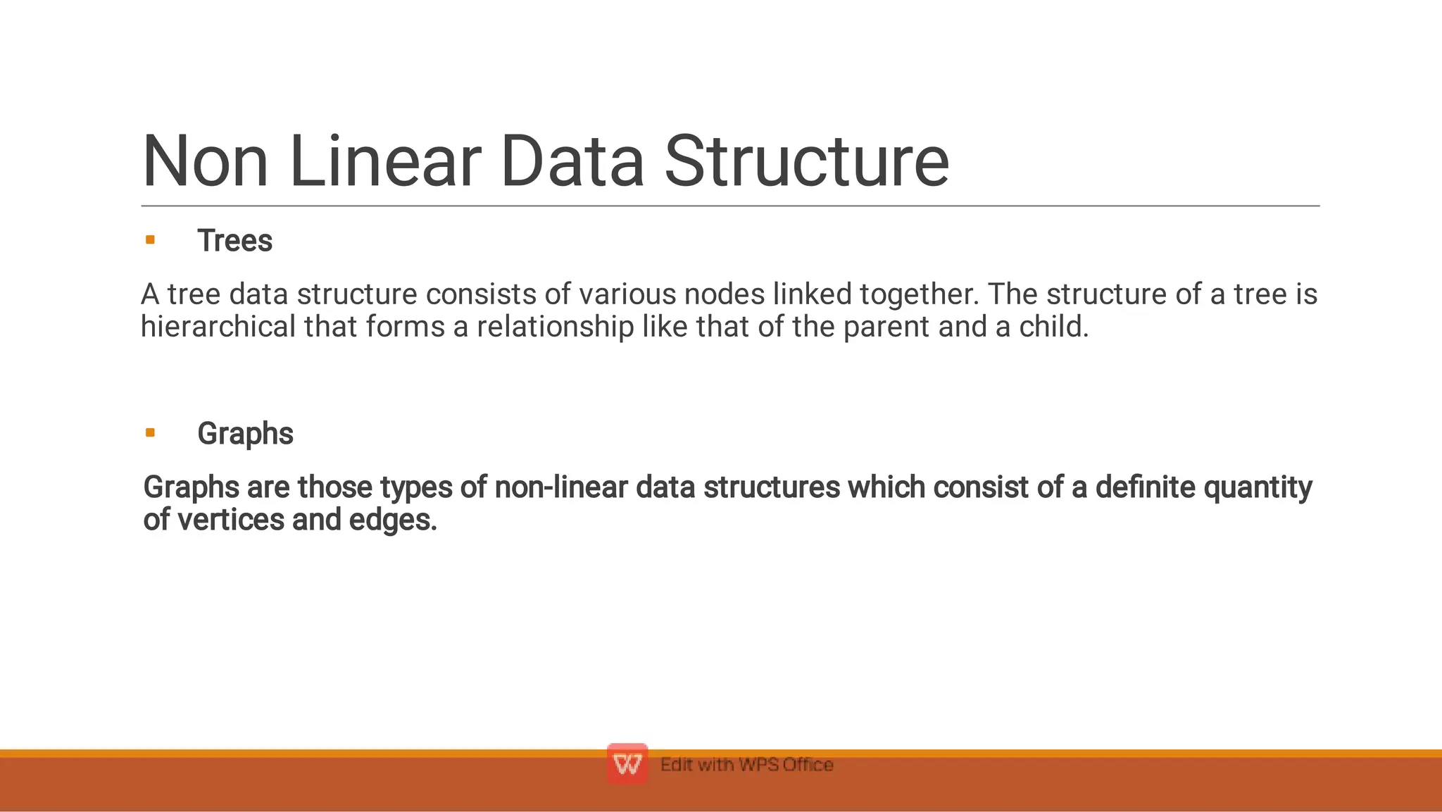 Non Linear Data Structure


Trees
A tree data structure consists of various nodes linked together. The structure of a tree is
hierarchical that forms a relationship like that of the parent and a child.
Graphs
Graphs are those types of non-linear data structures which consist of a deﬁnite quantity
of vertices and edges.
 