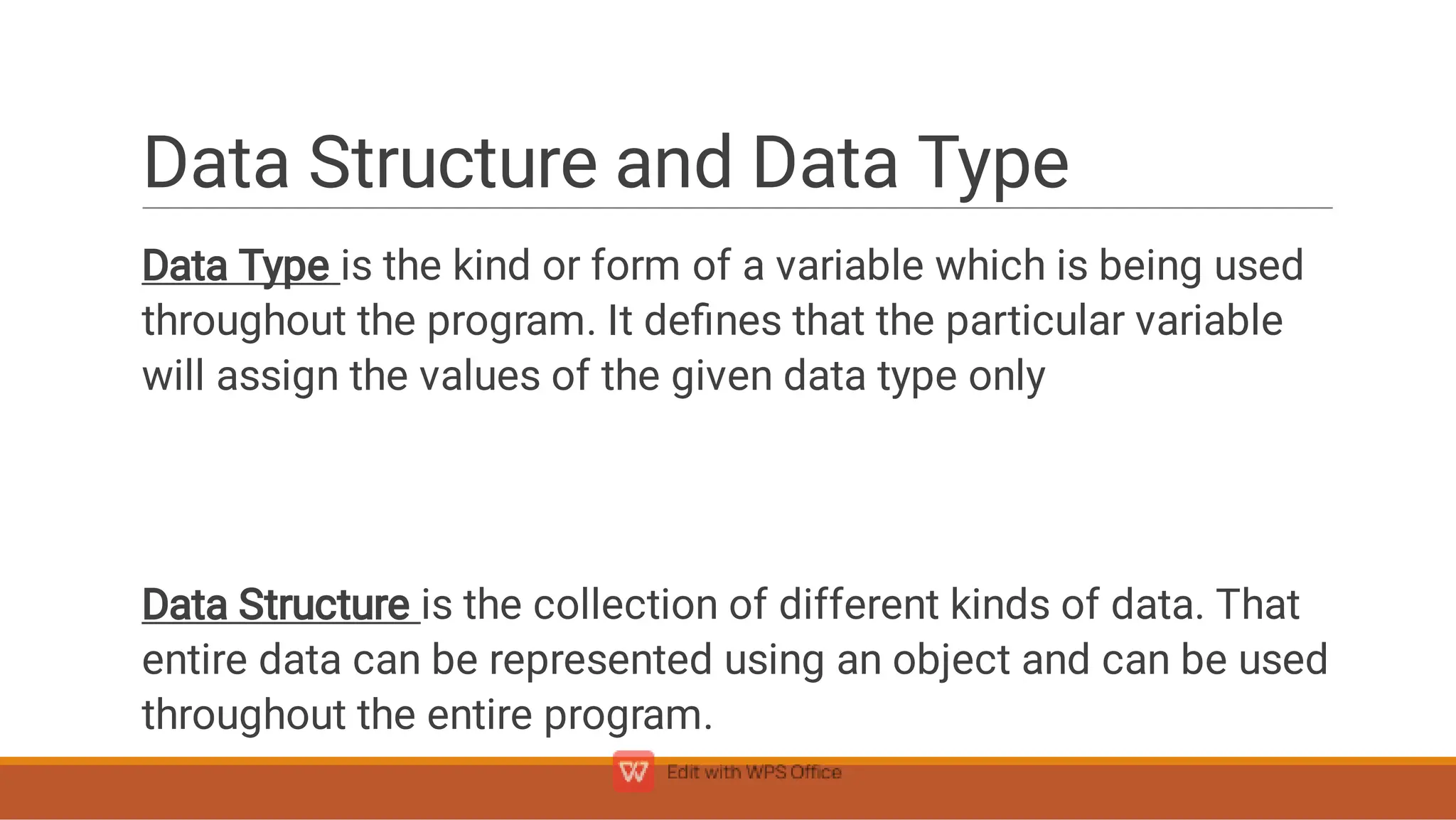 Data Structure and Data Type
Data Type is the kind or form of a variable which is being used
throughout the program. It deﬁnes that the particular variable
will assign the values of the given data type only
Data Structure is the collection of different kinds of data. That
entire data can be represented using an object and can be used
throughout the entire program.
 