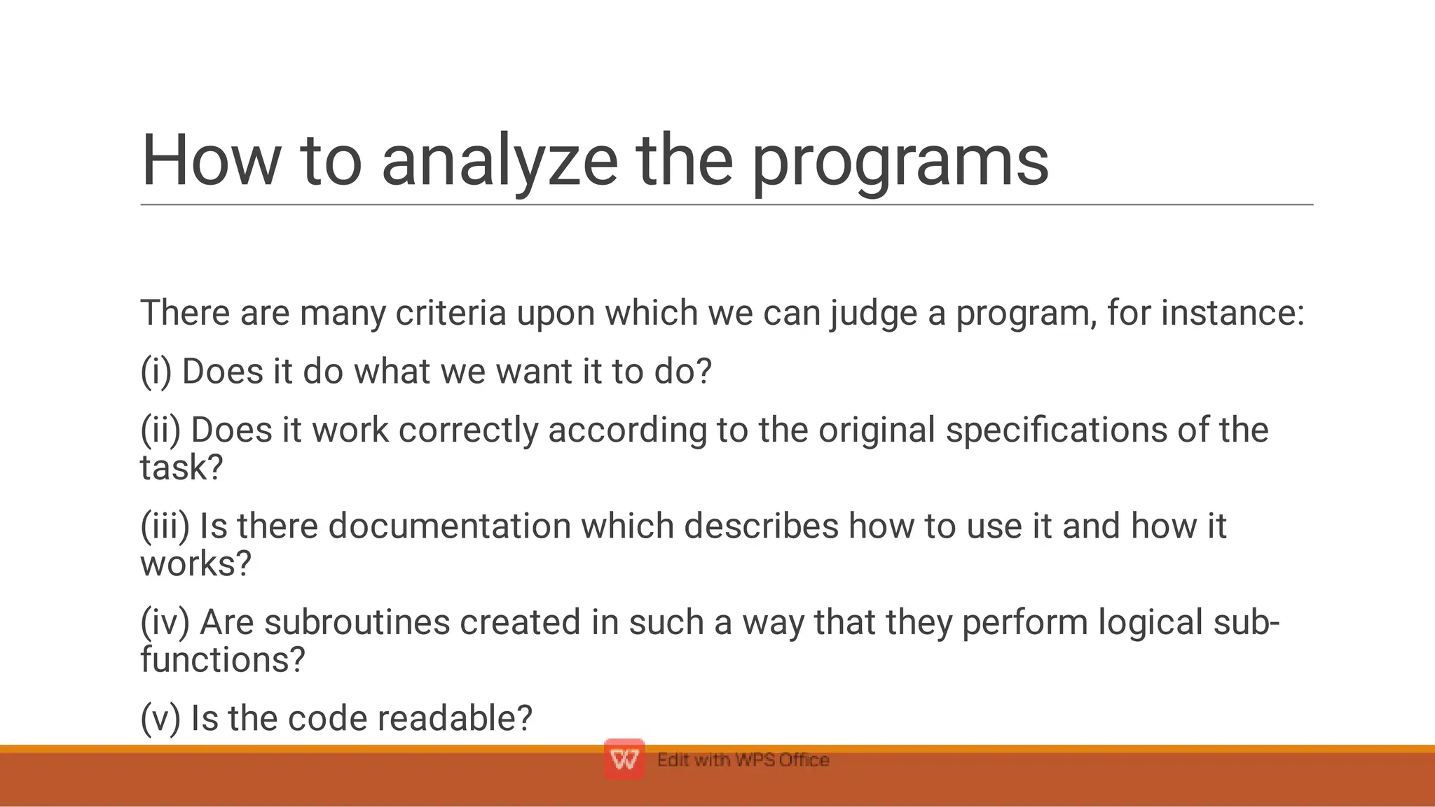 How to analyze the programs
There are many criteria upon which we can judge a program, for instance:
(i) Does it do what we want it to do?
(ii) Does it work correctly according to the original speciﬁcations of the
task?
(iii) Is there documentation which describes how to use it and how it
works?
(iv) Are subroutines created in such a way that they perform logical sub-
functions?
(v) Is the code readable?
 