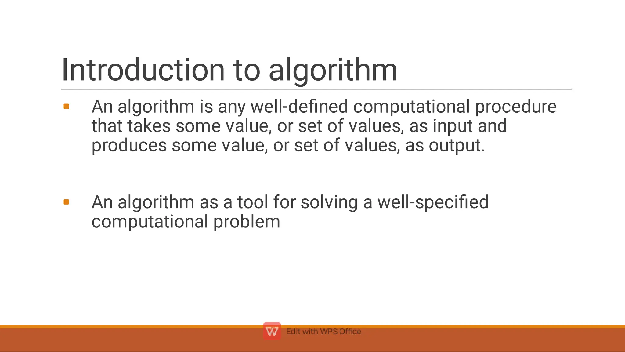 Introduction to algorithm


An algorithm is any well-deﬁned computational procedure
that takes some value, or set of values, as input and
produces some value, or set of values, as output.
An algorithm as a tool for solving a well-speciﬁed
computational problem
 