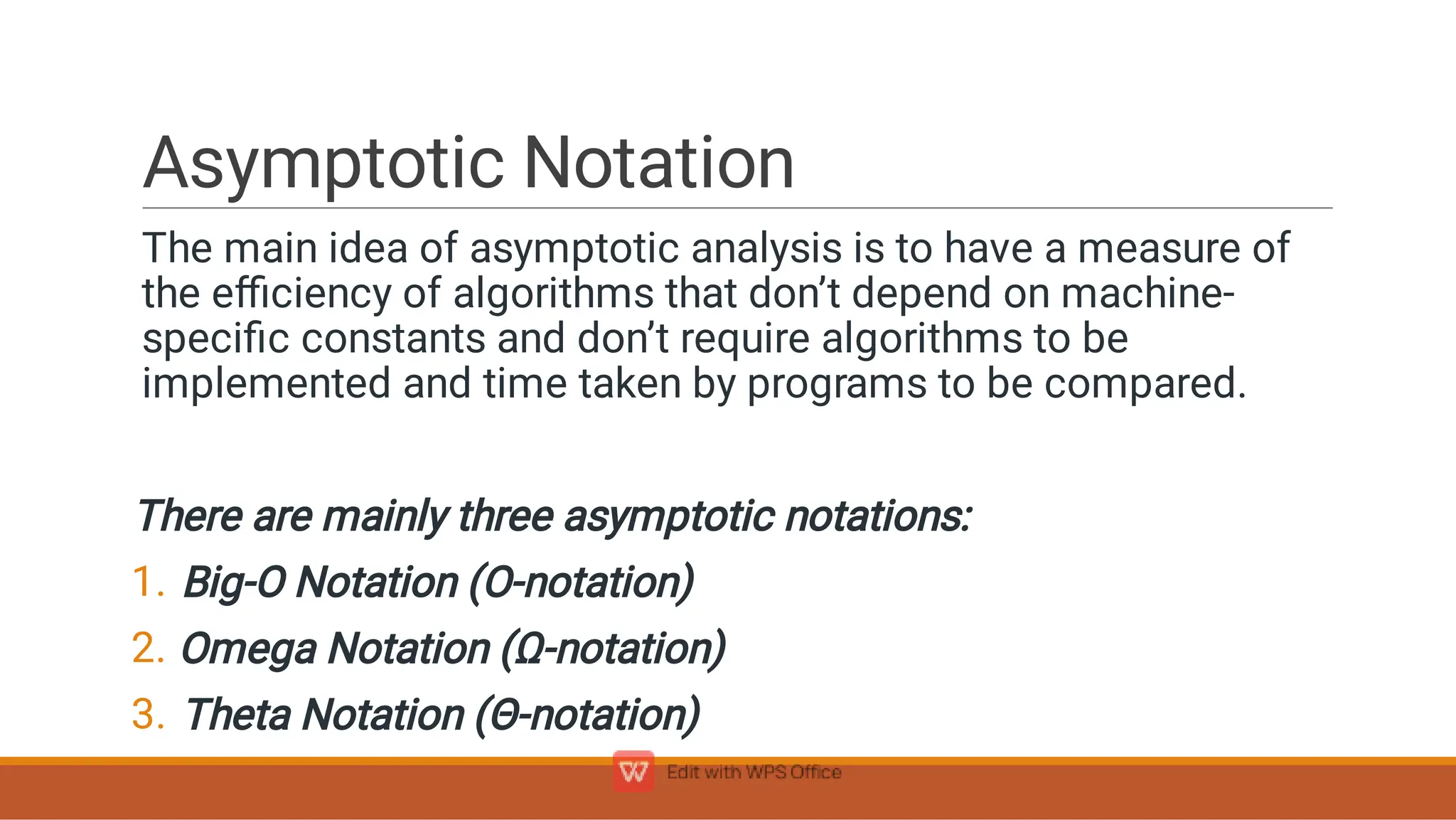 Asymptotic Notation
1.
2.
3.
The main idea of asymptotic analysis is to have a measure of
the eﬃciency of algorithms that don’t depend on machine-
speciﬁc constants and don’t require algorithms to be
implemented and time taken by programs to be compared.
There are mainly three asymptotic notations:
Big-O Notation (O-notation)
Omega Notation (Ω-notation)
Theta Notation (Θ-notation)
 