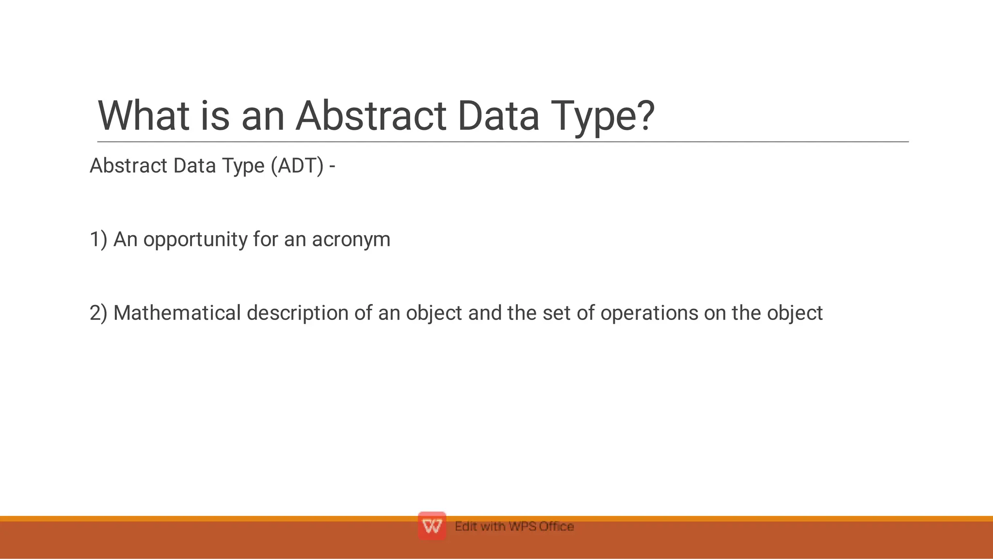 What is an Abstract Data Type?
Abstract Data Type (ADT) -
1) An opportunity for an acronym
2) Mathematical description of an object and the set of operations on the object
 
