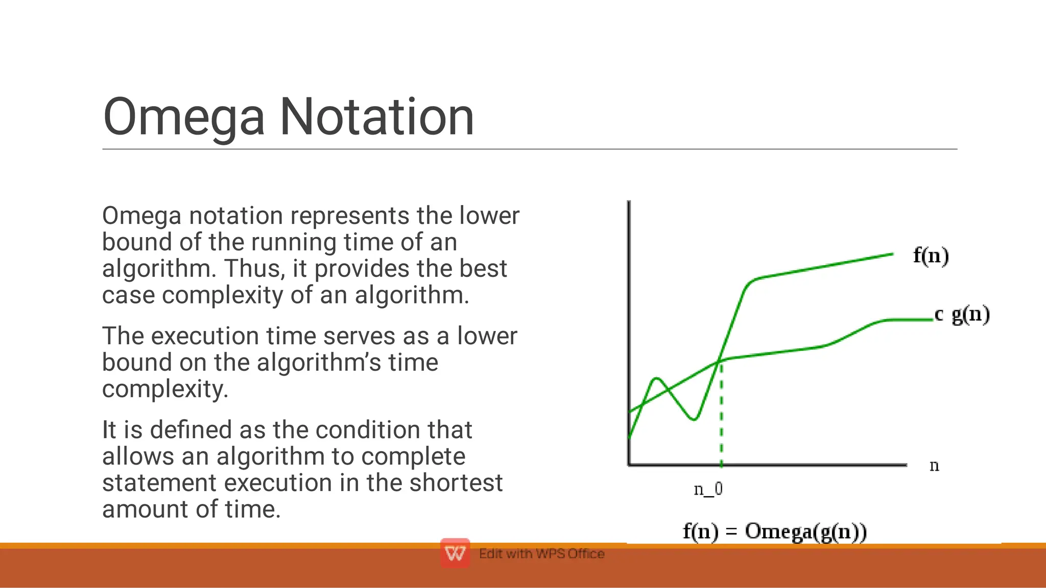 Omega Notation
Omega notation represents the lower
bound of the running time of an
algorithm. Thus, it provides the best
case complexity of an algorithm.
The execution time serves as a lower
bound on the algorithm’s time
complexity.
It is deﬁned as the condition that
allows an algorithm to complete
statement execution in the shortest
amount of time.
 
