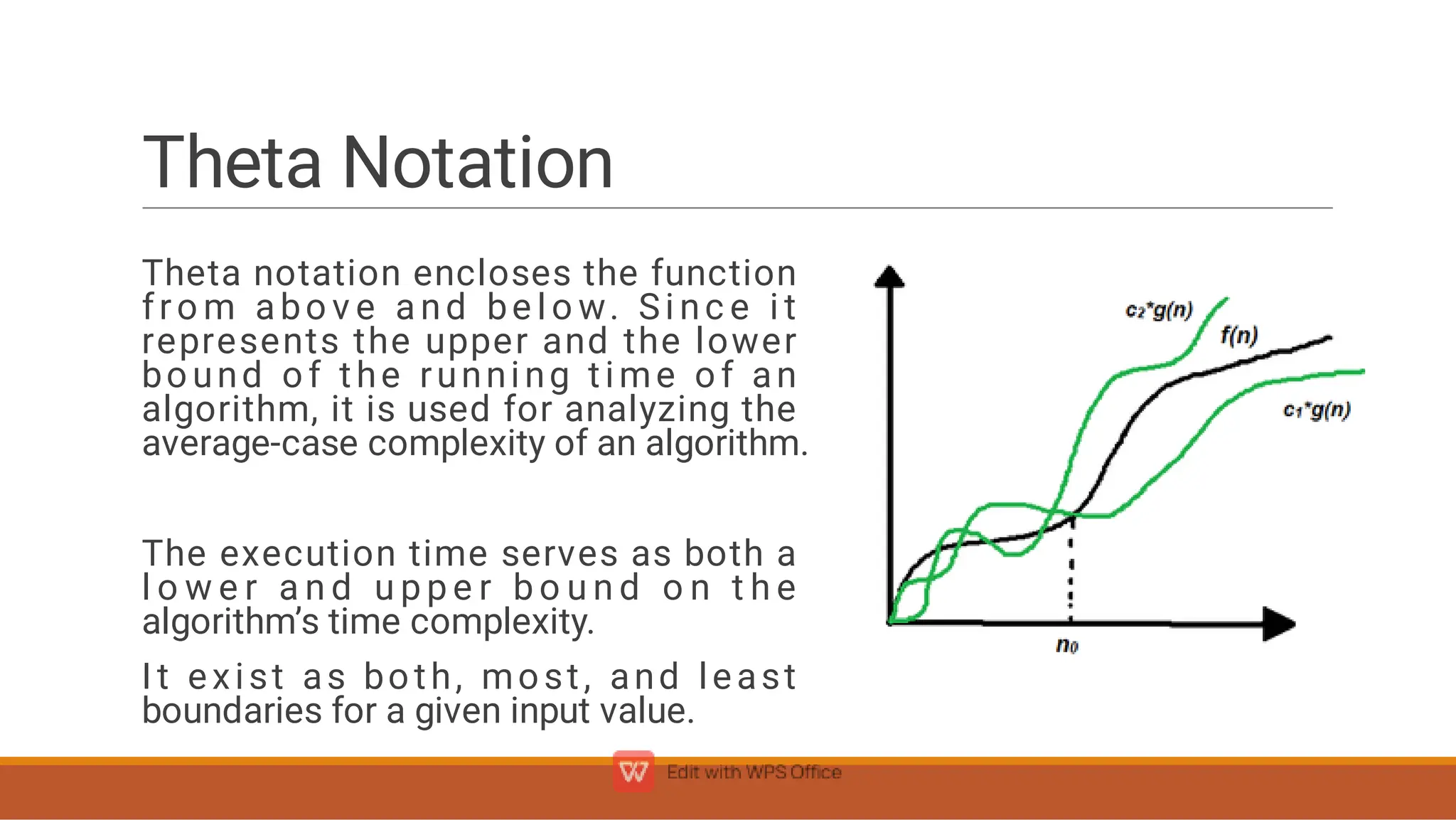 Theta Notation
Theta notation encloses the function
fro m abo v e and be l o w. Si nc e i t
represents the upper and the lower
bound of the running time of an
algorithm, it is used for analyzing the
average-case complexity of an algorithm.
The execution time serves as both a
l o w e r a n d u p p e r b o u n d o n t h e
algorithm’s time complexity.
It exist as both, most, and least
boundaries for a given input value.
 