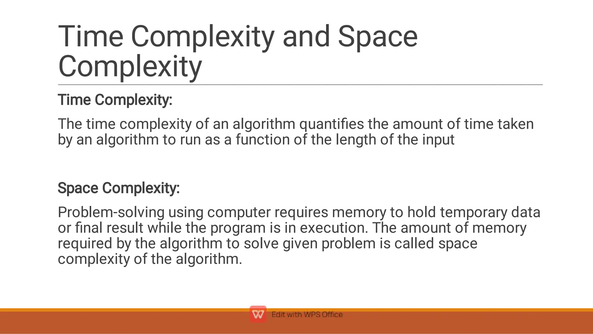 Time Complexity and Space
Complexity
Time Complexity:
The time complexity of an algorithm quantiﬁes the amount of time taken
by an algorithm to run as a function of the length of the input
Space Complexity:
Problem-solving using computer requires memory to hold temporary data
or ﬁnal result while the program is in execution. The amount of memory
required by the algorithm to solve given problem is called space
complexity of the algorithm.
 