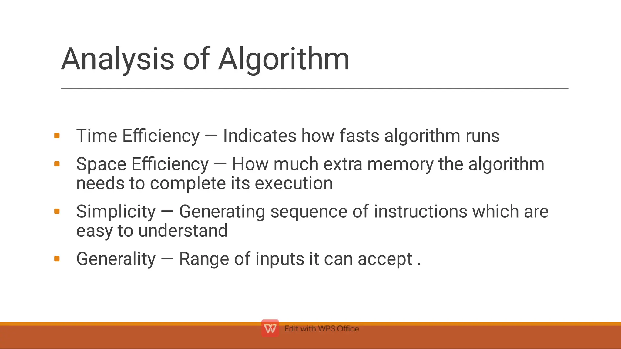 Analysis of Algorithm





Time Eﬃciency — Indicates how fasts algorithm runs
Space Eﬃciency — How much extra memory the algorithm
needs to complete its execution
Simplicity — Generating sequence of instructions which are
easy to understand
Generality — Range of inputs it can accept .
 