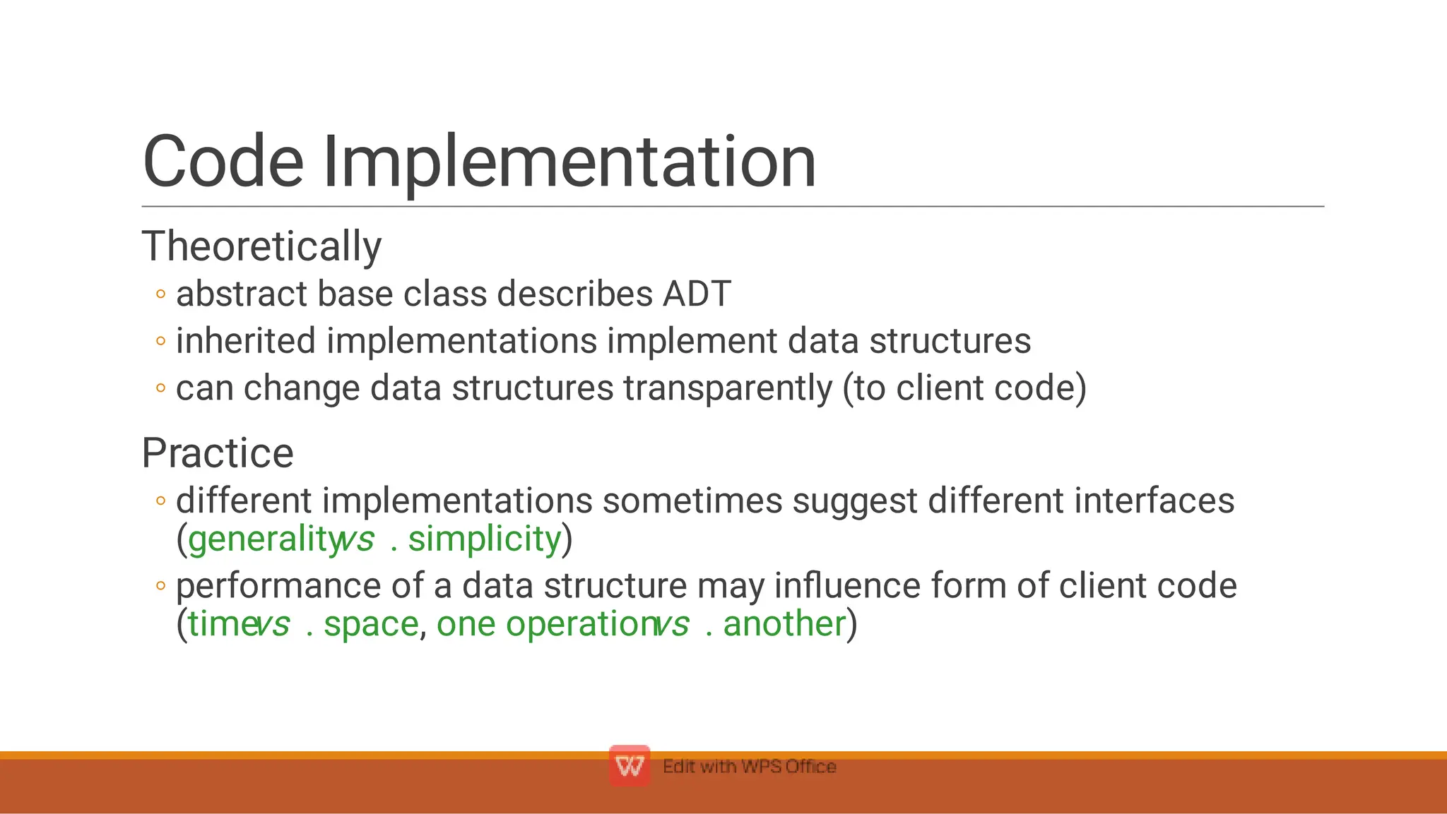 Code Implementation
◦
◦
◦
◦
◦
Theoretically
abstract base class describes ADT
inherited implementations implement data structures
can change data structures transparently (to client code)
Practice
different implementations sometimes suggest different interfaces
(generality
vs . simplicity)
performance of a data structure may inﬂuence form of client code
(time
vs . space, one operation
vs . another)
 