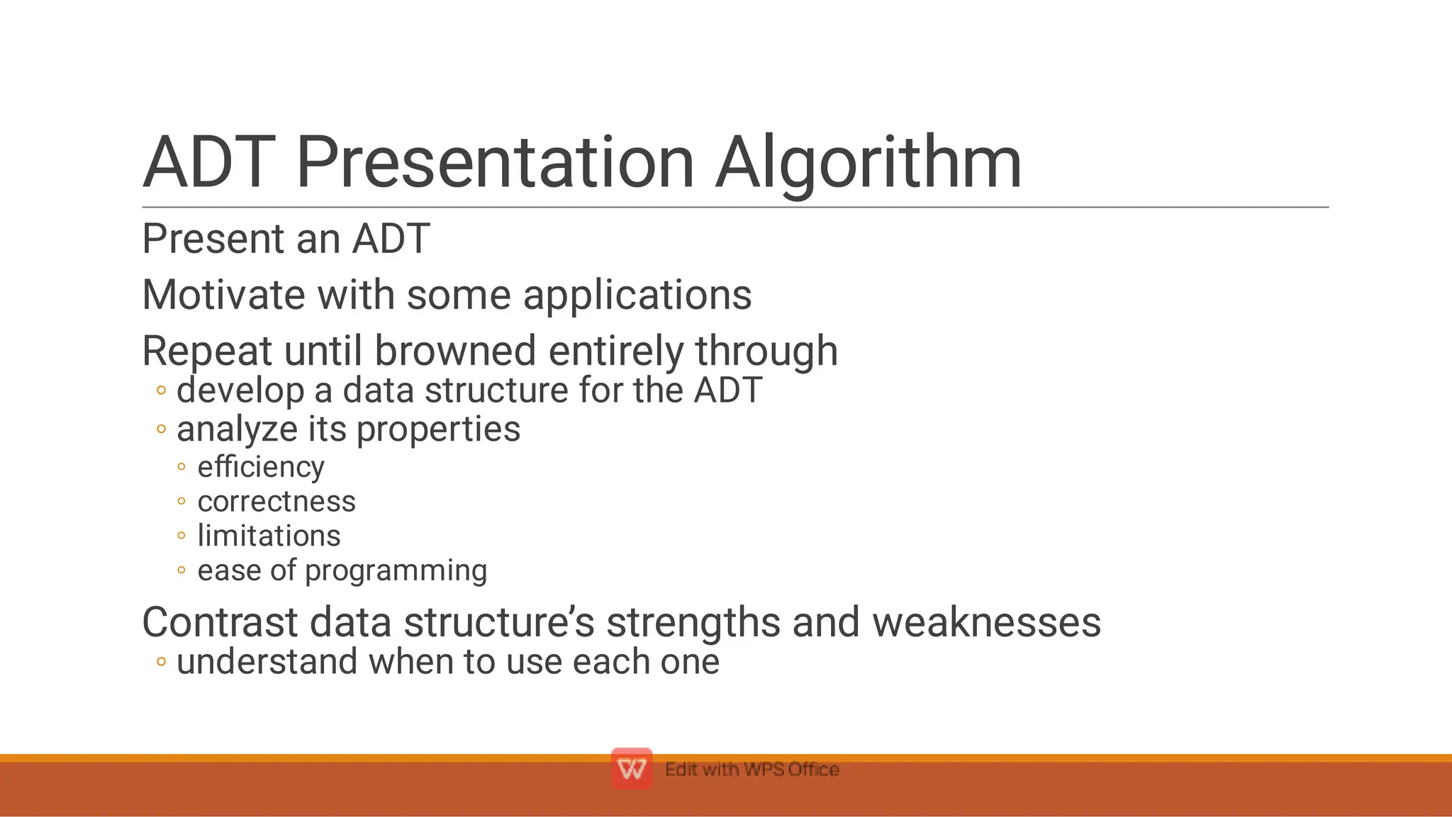ADT Presentation Algorithm
◦
◦
◦
◦
◦
◦
◦
Present an ADT
Motivate with some applications
Repeat until browned entirely through
develop a data structure for the ADT
analyze its properties
eﬃciency
correctness
limitations
ease of programming
Contrast data structure’s strengths and weaknesses
understand when to use each one
 