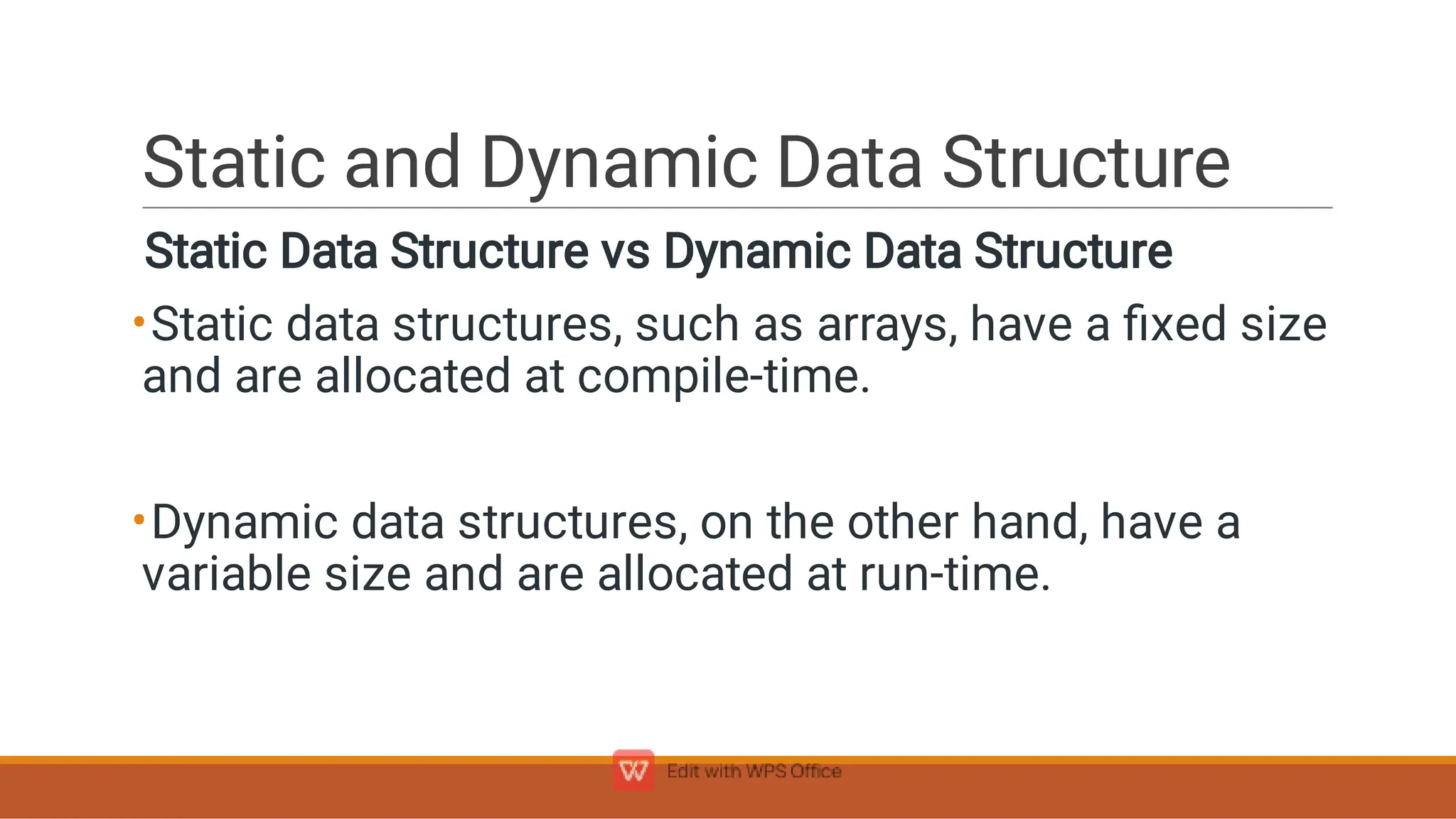 Static and Dynamic Data Structure
•
•
Static Data Structure vs Dynamic Data Structure
Static data structures, such as arrays, have a ﬁxed size
and are allocated at compile-time.
Dynamic data structures, on the other hand, have a
variable size and are allocated at run-time.
 