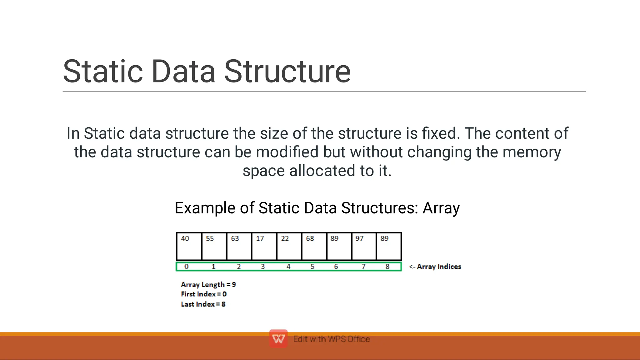 Static Data Structure
In Static data structure the size of the structure is ﬁxed. The content of
the data structure can be modiﬁed but without changing the memory
space allocated to it.
Example of Static Data Structures: Array

 