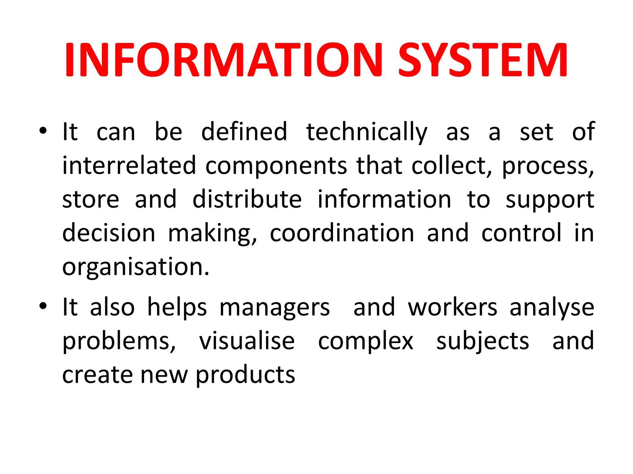 INFORMATION SYSTEM
• It can be defined technically as a set of
interrelated components that collect, process,
store and distribute information to support
decision making, coordination and control in
organisation.
• It also helps managers and workers analyse
problems, visualise complex subjects and
create new products
 