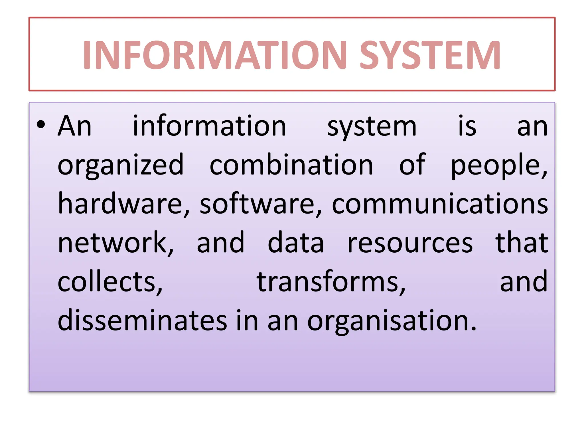 INFORMATION SYSTEM
• An information system is an
organized combination of people,
hardware, software, communications
network, and data resources that
collects, transforms, and
disseminates in an organisation.
 
