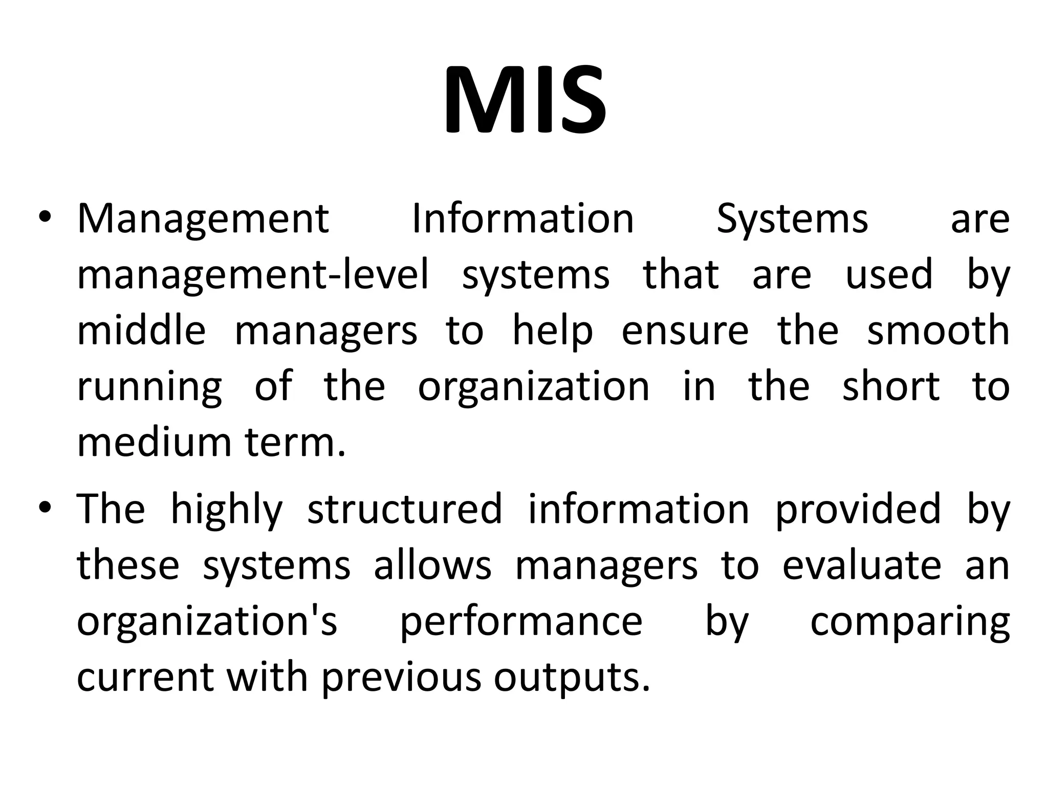 MIS
• Management Information Systems are
management-level systems that are used by
middle managers to help ensure the smooth
running of the organization in the short to
medium term.
• The highly structured information provided by
these systems allows managers to evaluate an
organization's performance by comparing
current with previous outputs.
 