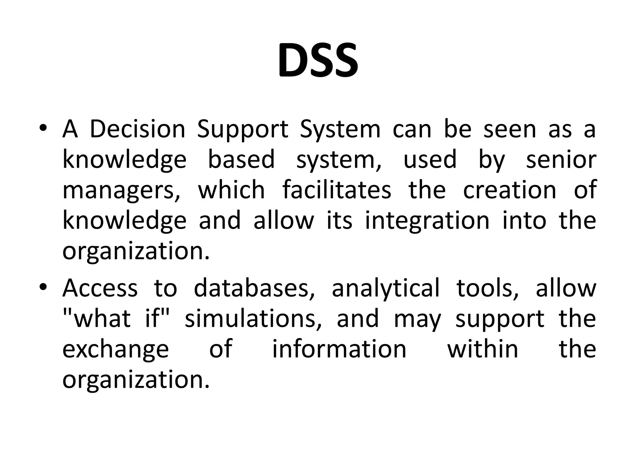 DSS
• A Decision Support System can be seen as a
knowledge based system, used by senior
managers, which facilitates the creation of
knowledge and allow its integration into the
organization.
• Access to databases, analytical tools, allow
"what if" simulations, and may support the
exchange of information within the
organization.
 