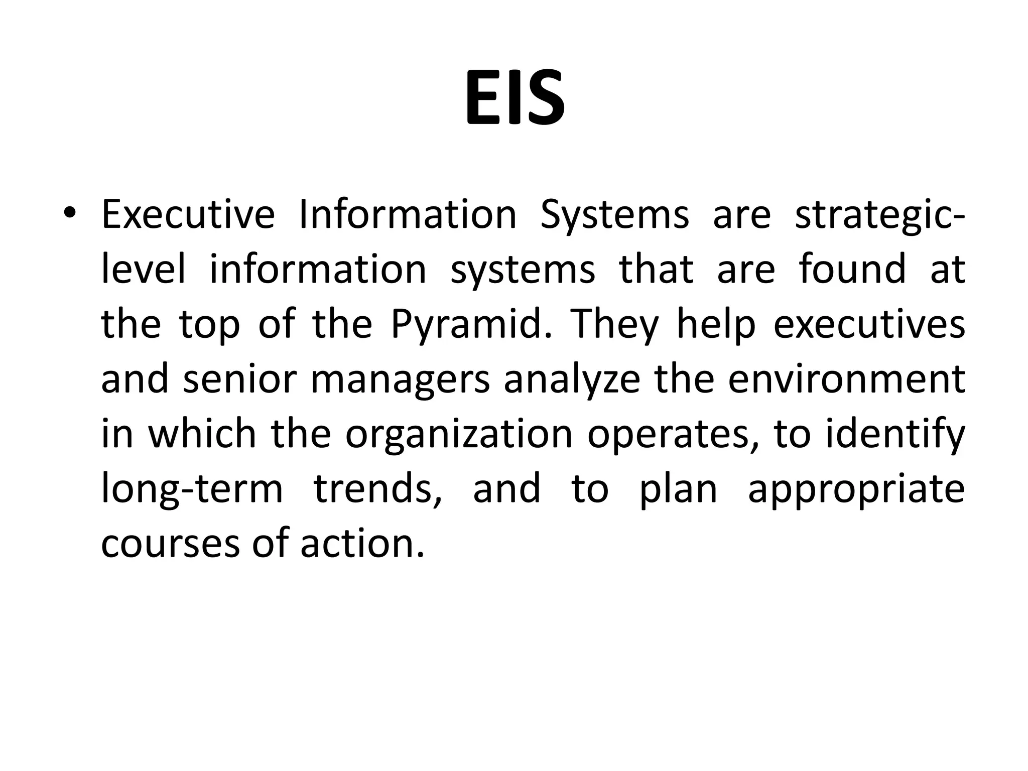EIS
• Executive Information Systems are strategic-
level information systems that are found at
the top of the Pyramid. They help executives
and senior managers analyze the environment
in which the organization operates, to identify
long-term trends, and to plan appropriate
courses of action.
 