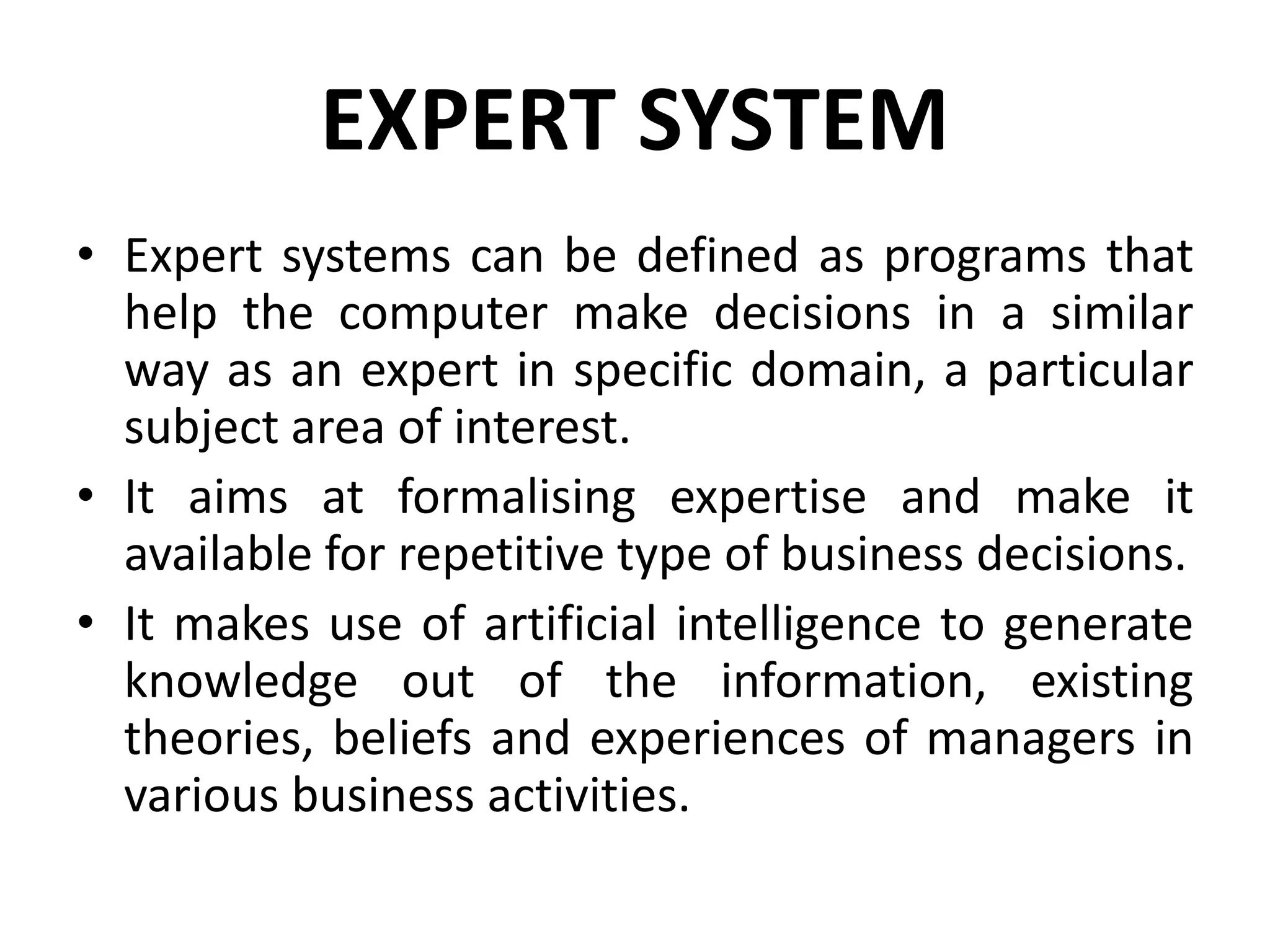 EXPERT SYSTEM
• Expert systems can be defined as programs that
help the computer make decisions in a similar
way as an expert in specific domain, a particular
subject area of interest.
• It aims at formalising expertise and make it
available for repetitive type of business decisions.
• It makes use of artificial intelligence to generate
knowledge out of the information, existing
theories, beliefs and experiences of managers in
various business activities.
 
