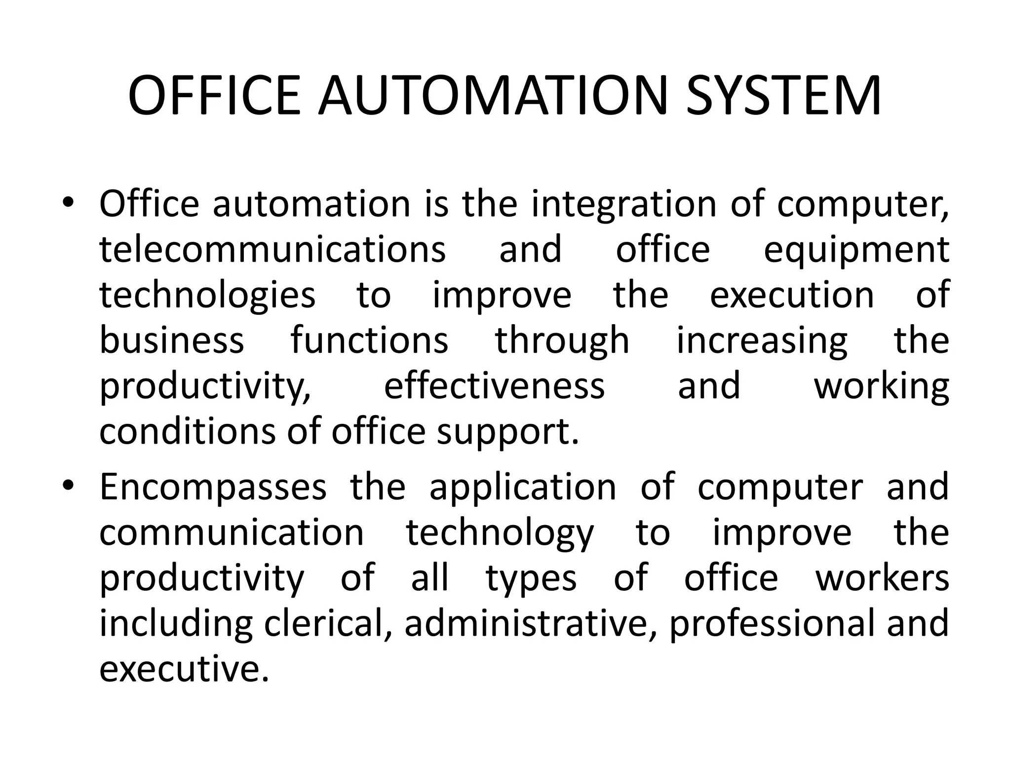 OFFICE AUTOMATION SYSTEM
• Office automation is the integration of computer,
telecommunications and office equipment
technologies to improve the execution of
business functions through increasing the
productivity, effectiveness and working
conditions of office support.
• Encompasses the application of computer and
communication technology to improve the
productivity of all types of office workers
including clerical, administrative, professional and
executive.
 