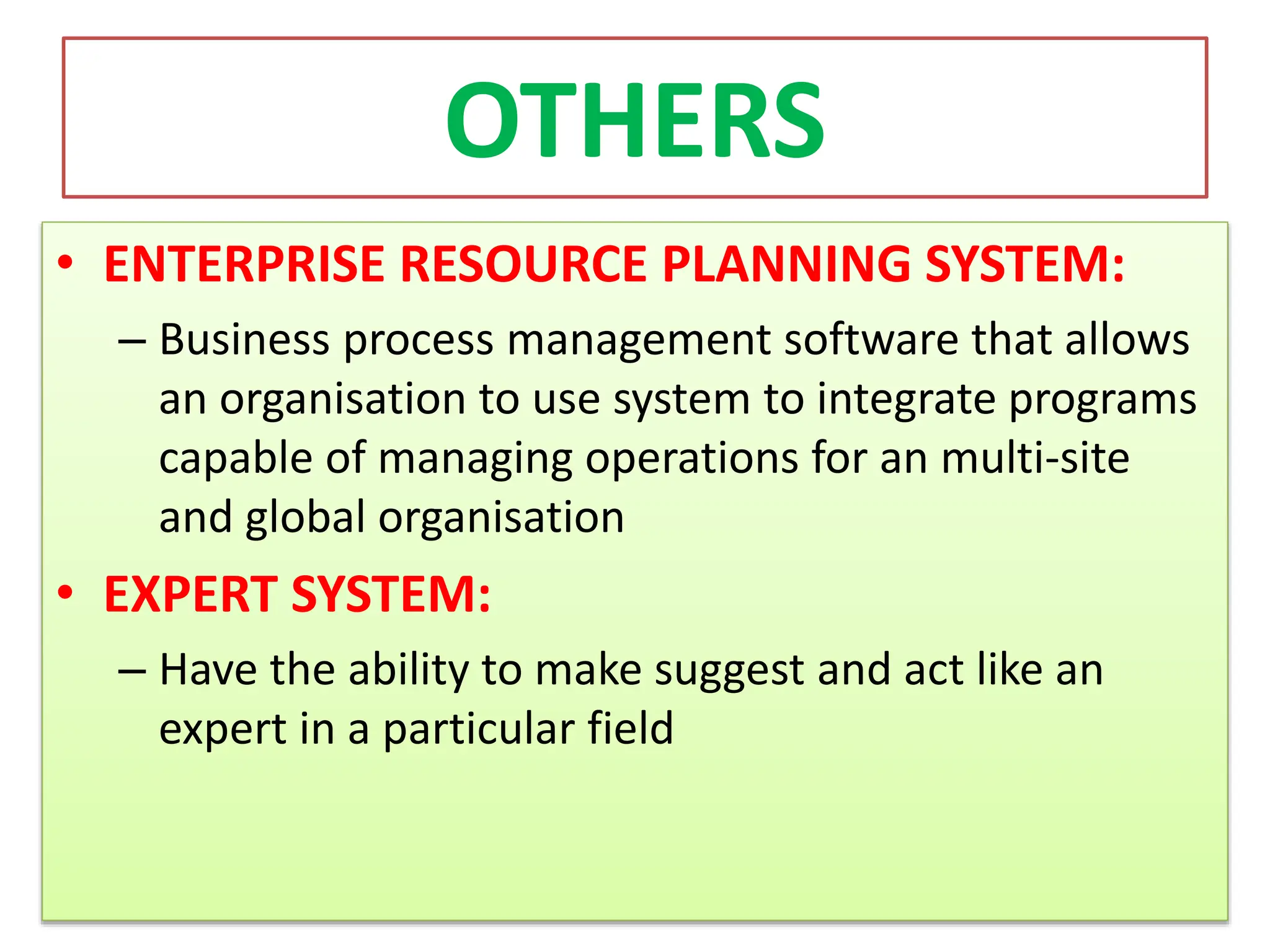 OTHERS
• ENTERPRISE RESOURCE PLANNING SYSTEM:
– Business process management software that allows
an organisation to use system to integrate programs
capable of managing operations for an multi-site
and global organisation
• EXPERT SYSTEM:
– Have the ability to make suggest and act like an
expert in a particular field
 
