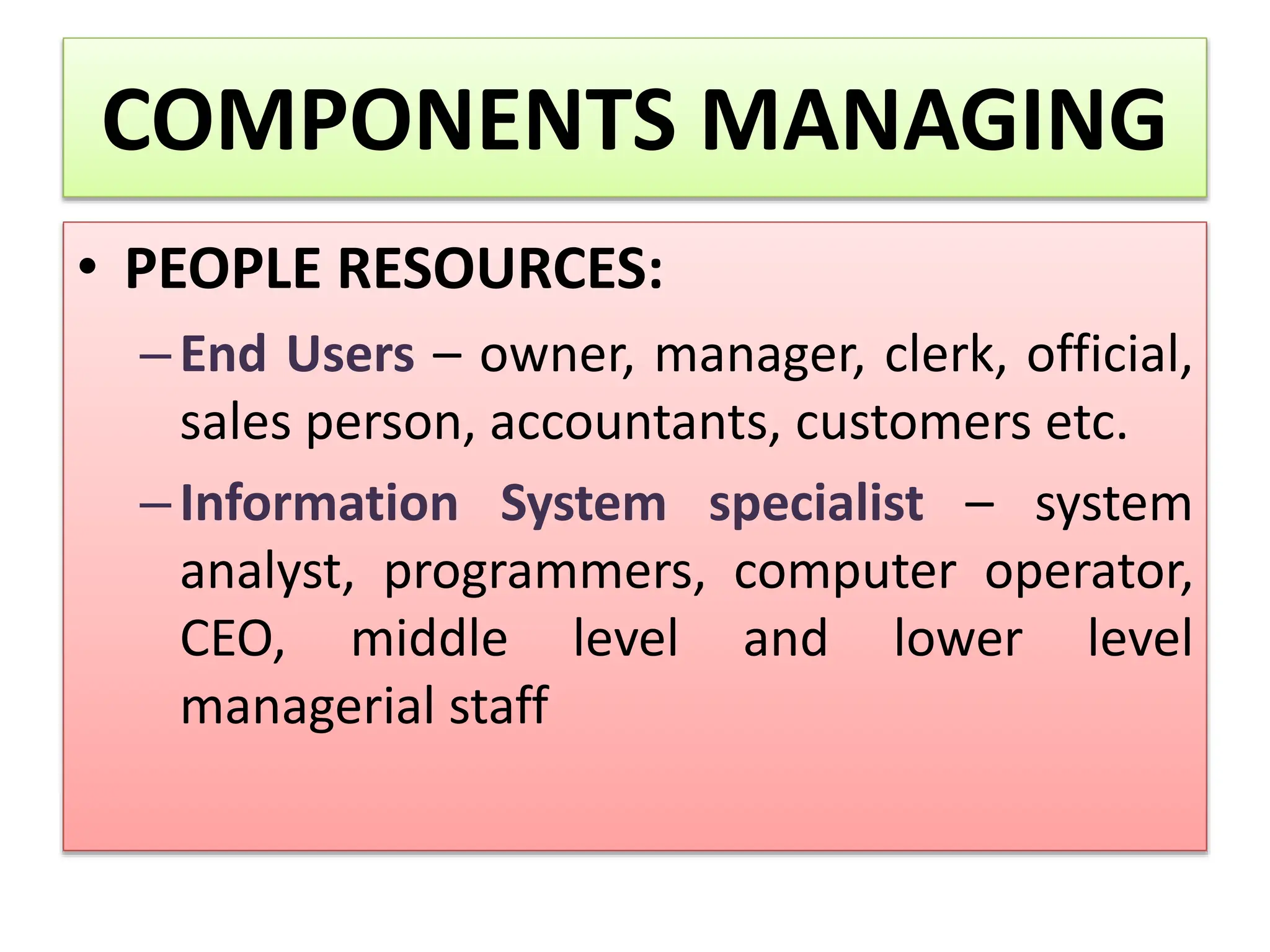 COMPONENTS MANAGING
• PEOPLE RESOURCES:
–End Users – owner, manager, clerk, official,
sales person, accountants, customers etc.
–Information System specialist – system
analyst, programmers, computer operator,
CEO, middle level and lower level
managerial staff
 