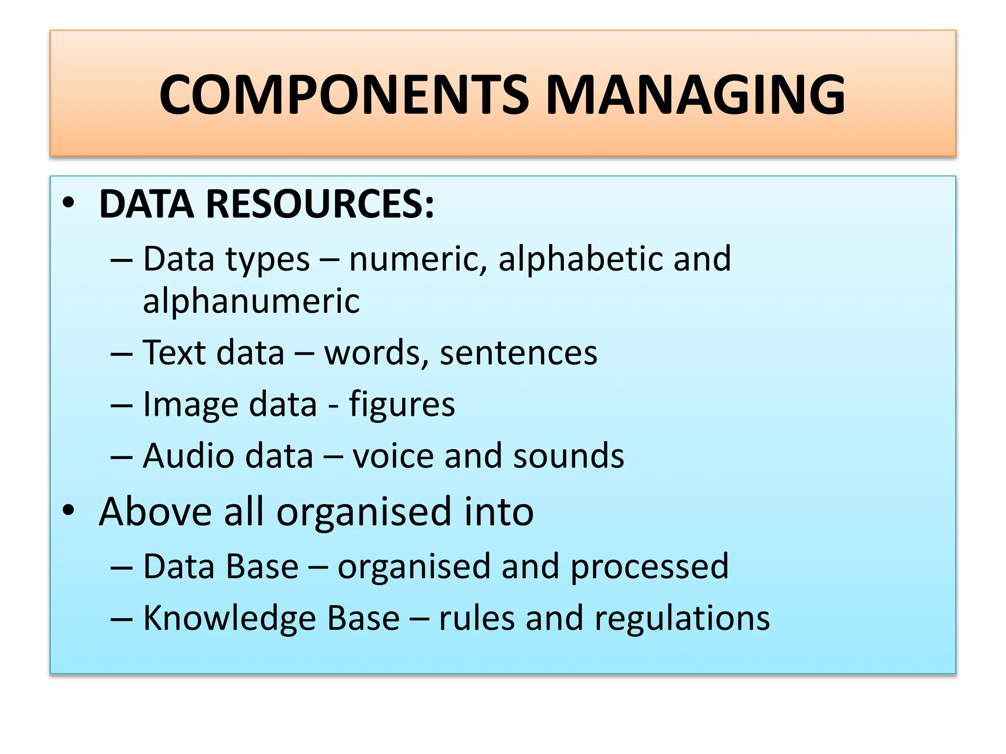 COMPONENTS MANAGING
• DATA RESOURCES:
– Data types – numeric, alphabetic and
alphanumeric
– Text data – words, sentences
– Image data - figures
– Audio data – voice and sounds
• Above all organised into
– Data Base – organised and processed
– Knowledge Base – rules and regulations
 