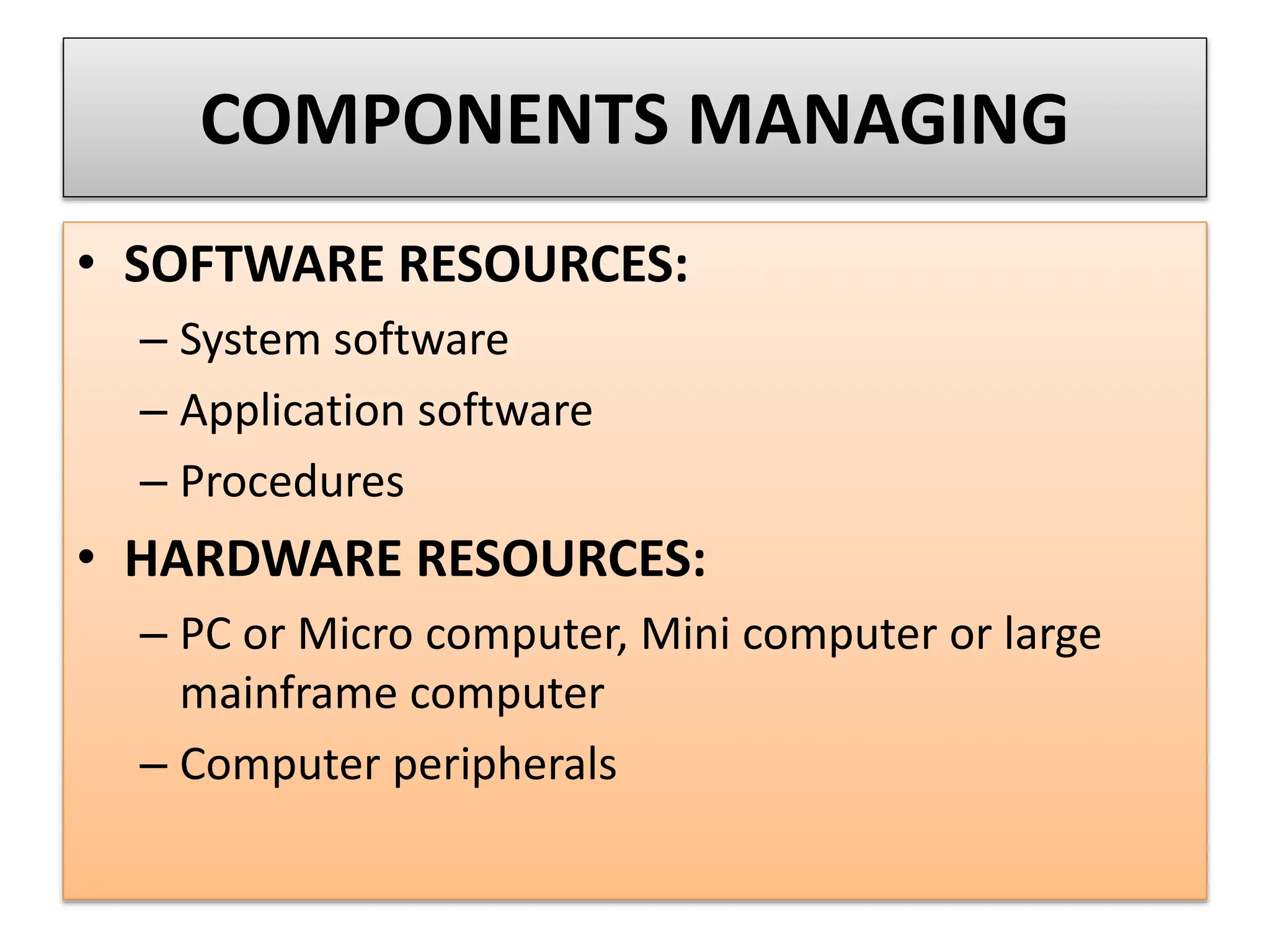 COMPONENTS MANAGING
• SOFTWARE RESOURCES:
– System software
– Application software
– Procedures
• HARDWARE RESOURCES:
– PC or Micro computer, Mini computer or large
mainframe computer
– Computer peripherals
 
