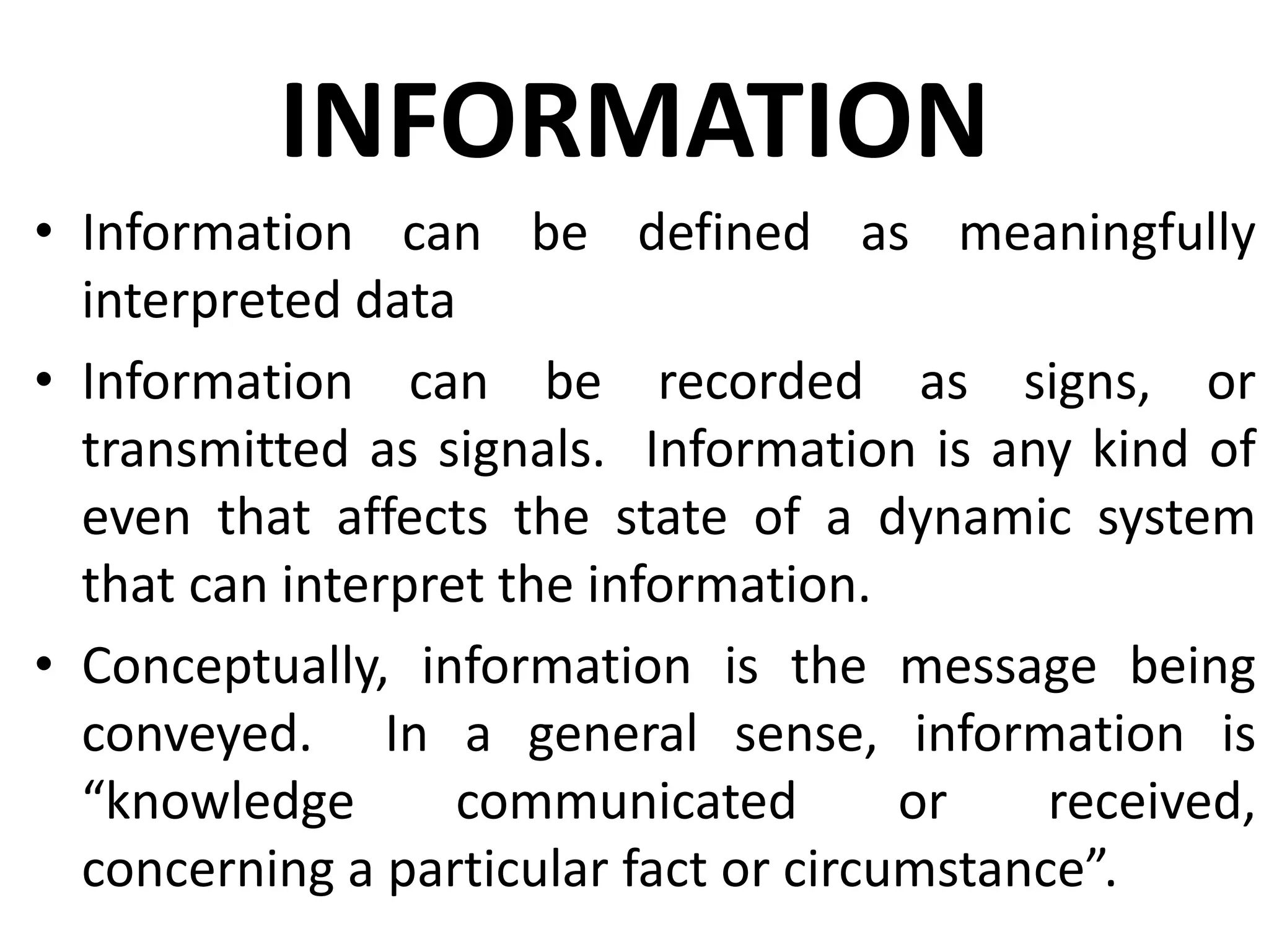 INFORMATION
• Information can be defined as meaningfully
interpreted data
• Information can be recorded as signs, or
transmitted as signals. Information is any kind of
even that affects the state of a dynamic system
that can interpret the information.
• Conceptually, information is the message being
conveyed. In a general sense, information is
“knowledge communicated or received,
concerning a particular fact or circumstance”.
 