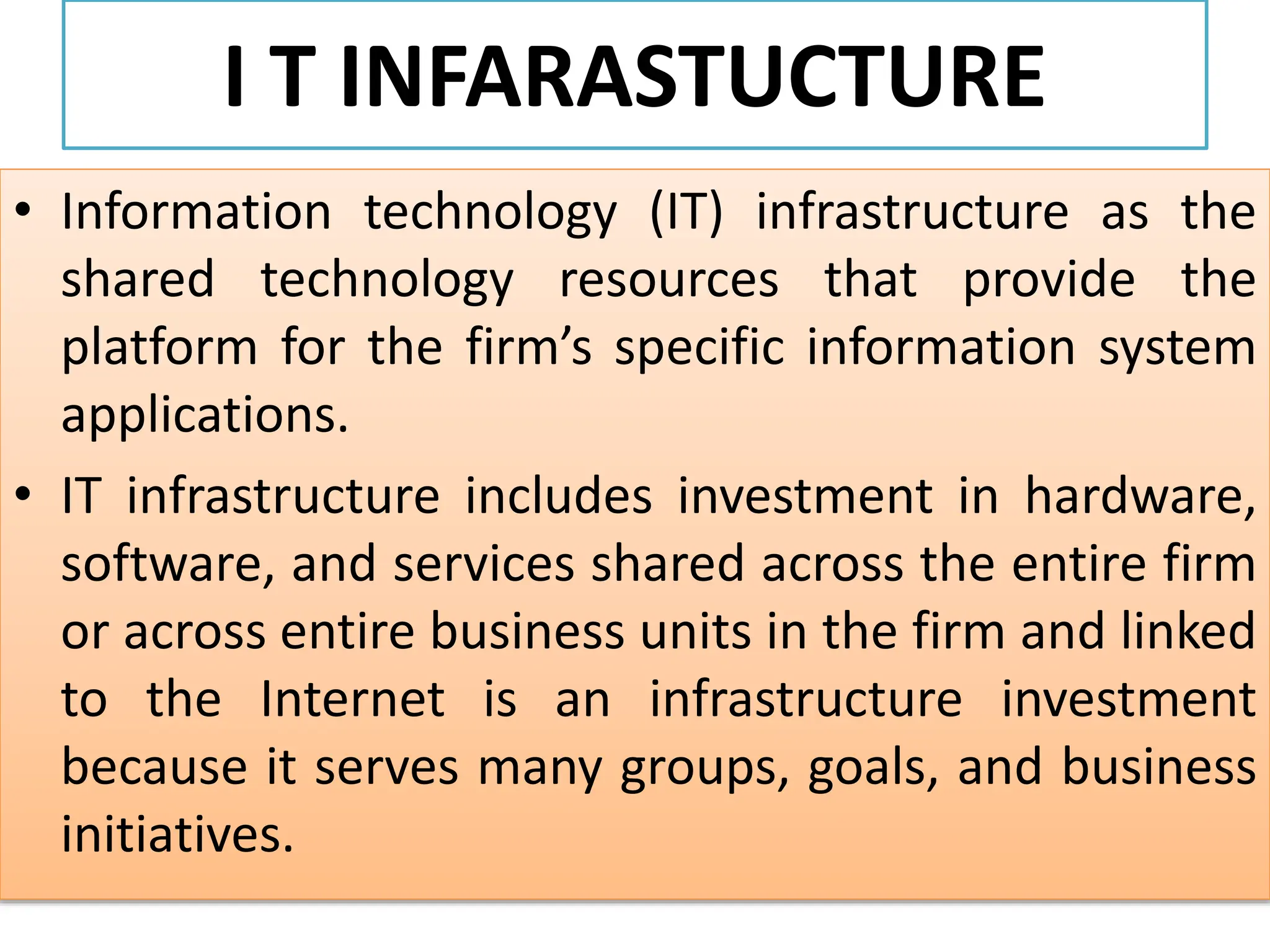 I T INFARASTUCTURE
• Information technology (IT) infrastructure as the
shared technology resources that provide the
platform for the firm’s specific information system
applications.
• IT infrastructure includes investment in hardware,
software, and services shared across the entire firm
or across entire business units in the firm and linked
to the Internet is an infrastructure investment
because it serves many groups, goals, and business
initiatives.
 
