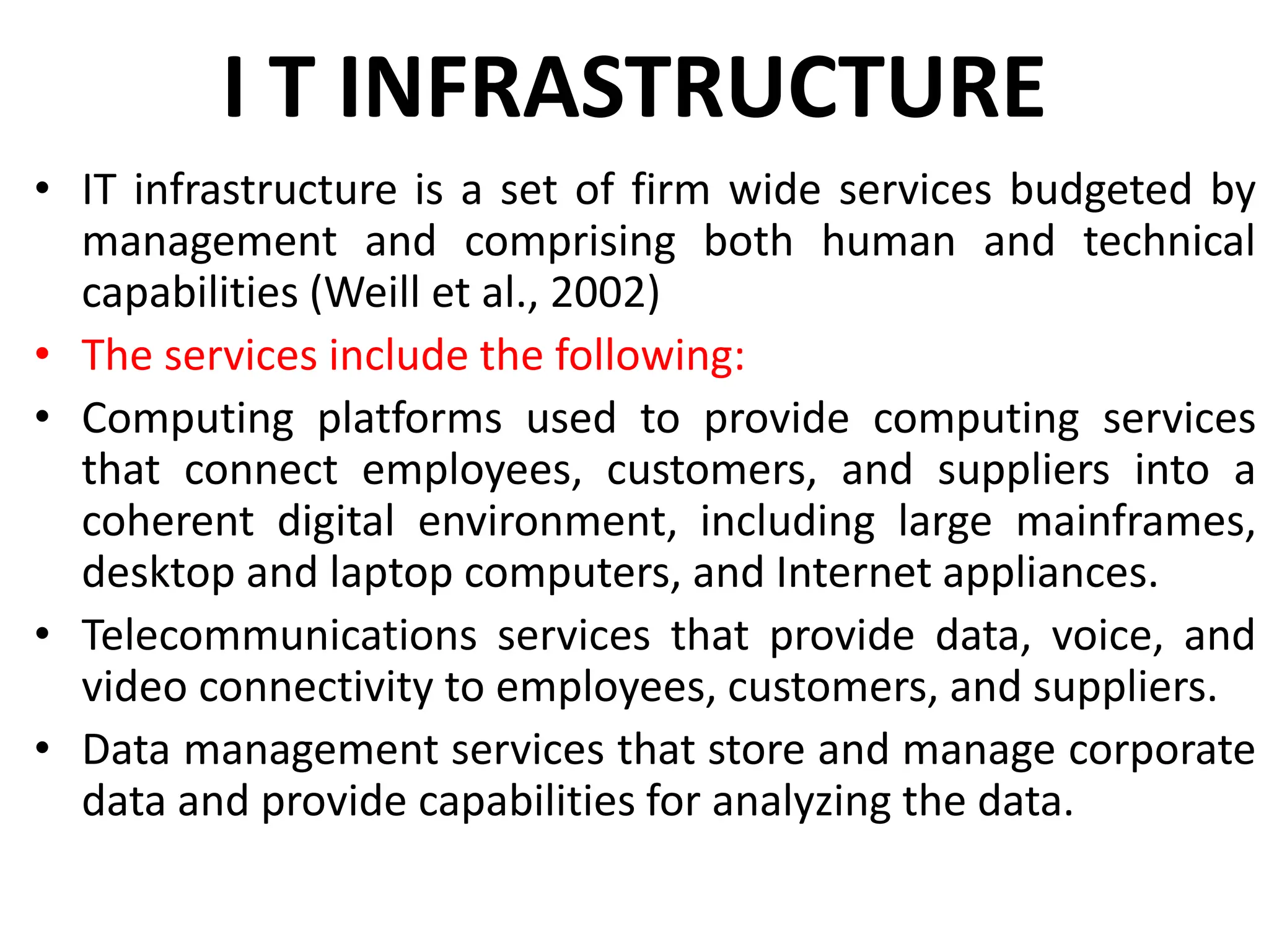 I T INFRASTRUCTURE
• IT infrastructure is a set of firm wide services budgeted by
management and comprising both human and technical
capabilities (Weill et al., 2002)
• The services include the following:
• Computing platforms used to provide computing services
that connect employees, customers, and suppliers into a
coherent digital environment, including large mainframes,
desktop and laptop computers, and Internet appliances.
• Telecommunications services that provide data, voice, and
video connectivity to employees, customers, and suppliers.
• Data management services that store and manage corporate
data and provide capabilities for analyzing the data.
 