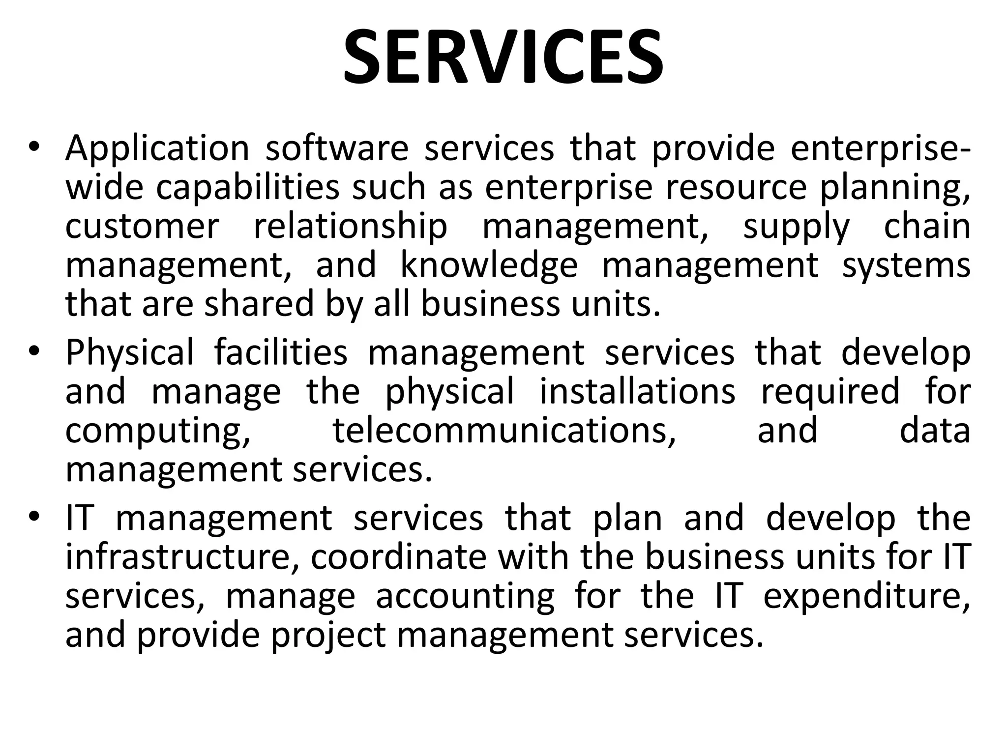 SERVICES
• Application software services that provide enterprise-
wide capabilities such as enterprise resource planning,
customer relationship management, supply chain
management, and knowledge management systems
that are shared by all business units.
• Physical facilities management services that develop
and manage the physical installations required for
computing, telecommunications, and data
management services.
• IT management services that plan and develop the
infrastructure, coordinate with the business units for IT
services, manage accounting for the IT expenditure,
and provide project management services.
 