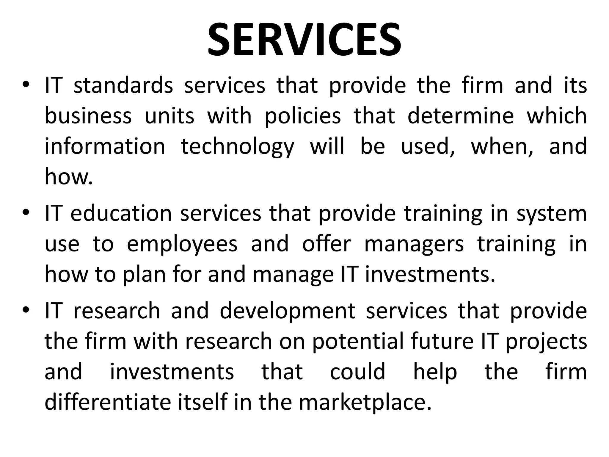 SERVICES
• IT standards services that provide the firm and its
business units with policies that determine which
information technology will be used, when, and
how.
• IT education services that provide training in system
use to employees and offer managers training in
how to plan for and manage IT investments.
• IT research and development services that provide
the firm with research on potential future IT projects
and investments that could help the firm
differentiate itself in the marketplace.
 