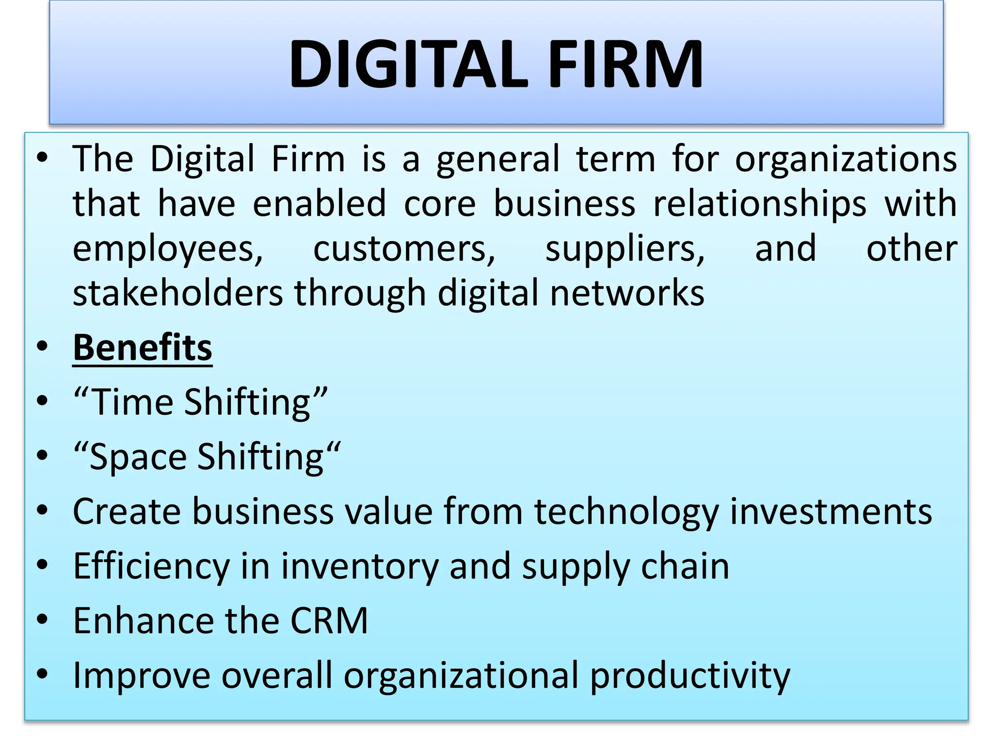 DIGITAL FIRM
• The Digital Firm is a general term for organizations
that have enabled core business relationships with
employees, customers, suppliers, and other
stakeholders through digital networks
• Benefits
• “Time Shifting”
• “Space Shifting“
• Create business value from technology investments
• Efficiency in inventory and supply chain
• Enhance the CRM
• Improve overall organizational productivity
 