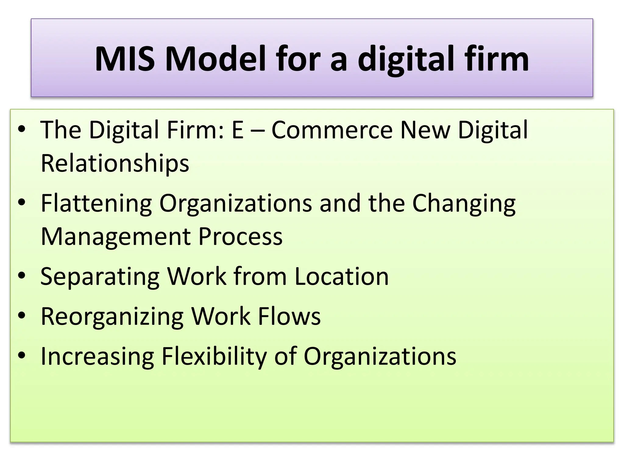 MIS Model for a digital firm
• The Digital Firm: E – Commerce New Digital
Relationships
• Flattening Organizations and the Changing
Management Process
• Separating Work from Location
• Reorganizing Work Flows
• Increasing Flexibility of Organizations
 