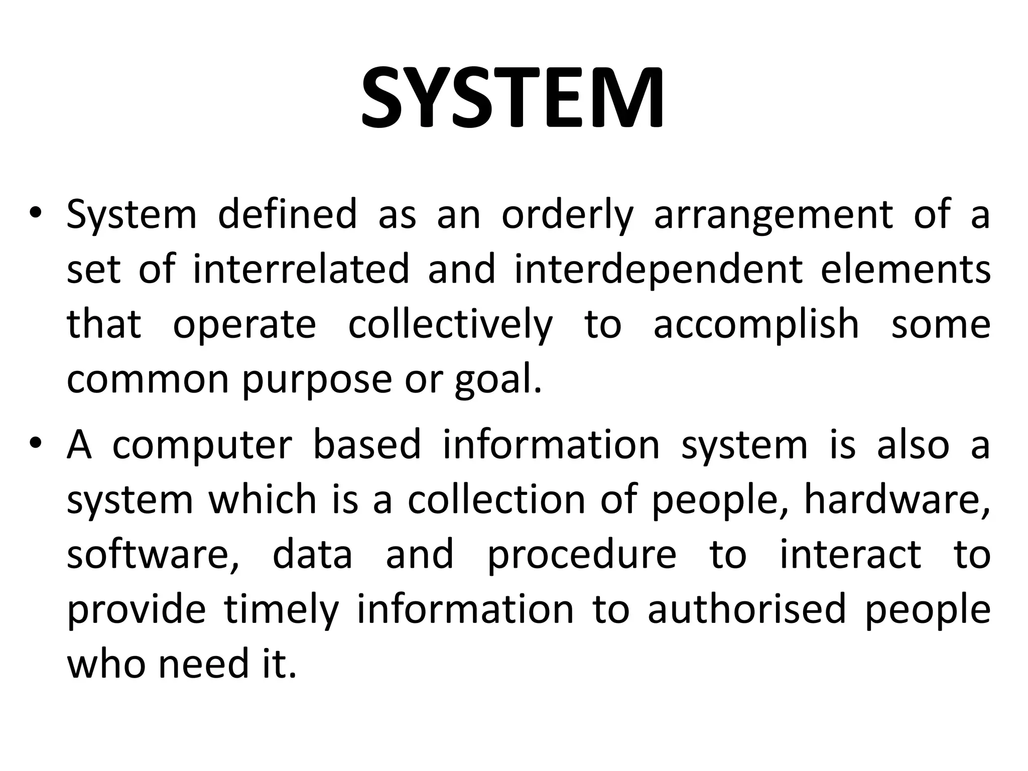 SYSTEM
• System defined as an orderly arrangement of a
set of interrelated and interdependent elements
that operate collectively to accomplish some
common purpose or goal.
• A computer based information system is also a
system which is a collection of people, hardware,
software, data and procedure to interact to
provide timely information to authorised people
who need it.
 