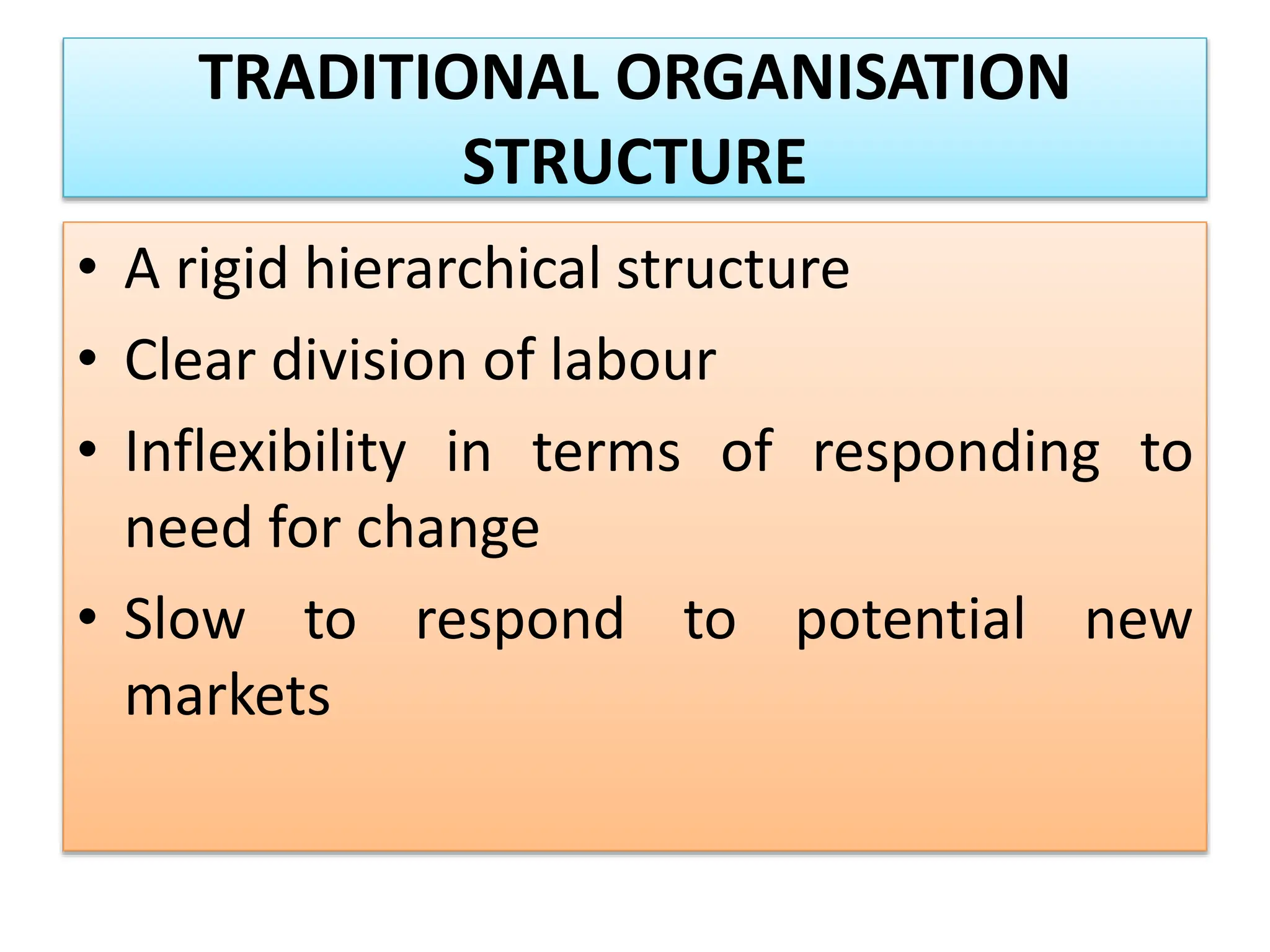 TRADITIONAL ORGANISATION
STRUCTURE
• A rigid hierarchical structure
• Clear division of labour
• Inflexibility in terms of responding to
need for change
• Slow to respond to potential new
markets
 